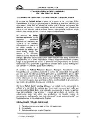 LENGUAJE Y COMUNICACIÓN
93ESTUDIOS GENERALES
COMPRENSIÓN DE MENSAJES ORALES
LECTURA ESPECIALIZADA
TESTIMONIOS DE PARTICIPANTES EN DIFERENTES CURSOS EN SENATI
Mi nombre es Gabriel Nuñez y vengo de la provincia de Huancayo. Estoy
interesado en el curso porque me pareció excelente y tiene una metodología
muy buena, sobre todo en edición de videos que es lo que me agrada. Me
dedico a ser diseñador, hago mis diseños en una imprenta y creo que el curso
fue de lo más sencillo, por el profesor. Pienso, más adelante, hacer mi propio
estudio para trabajar en ello y conocer un poco más del tema.
Mi nombre es Ángel
Rolando Tarazona, soy de
profesión electricista
industrial he estudiado en
SENATI y he decidido
estudiar el curso de Edición
no lineal debido a la
demanda de trabajo que,
como hobby, tengo; me
dedico a la filmación,
entonces quiero mejorar mi
trabajo y por ende estudié este curso. Sobre el curso que estoy llevando me
parece bueno por la forma práctica que se lleva, no es tan teórico sino práctico;
luego, el equipamiento es bueno, la dinámica entre el profesor y los alumnos
también es buena y correcta. Sugeriría que también dieran cursos de fotografía
que también es una rama que a mí me interesa.
Mi nombre es Robert Armando Siancas Jauregui. Actualmente vengo
trabajando para Luz del Sur, sustento la carrera de electricidad, mi inquietud
por este curso ha sido básicamente por hobby y posteriormente pienso abrir
una estación, una empresa de filmaciones; es por ello que me he aficionado,
me he interesado por este curso. Bueno, recomendarle a todos que este curso
es “buenísimo”, aparte que aprendes bastante con la calidad de profesionales
que existen en esta sala. Bueno, eso sería todo.
Me llamo Rafael Martín Llantoy Villegas. La verdad, me ha sorprendido la
calidad y la cantidad de equipos que tienen acá; no pensé por nada que
tuvieran esta cantidad. Estoy impresionado; con respecto al curso, me parece
muy personalizado, muy práctico y espero aprovecharlo al máximo. Yo,
actualmente, estoy por abrir una productora; he llevado cursos de
comunicación audiovisual y creo que este curso “me va a complementar” con
los estudios que tengo actualmente. Gracias
INDICACIONES PARA EL ALUMNADO
1. Escuchar atentamente cada uno de los testimonios
2. Comentarlo
3. Referir experiencias propias (Logros)
 
