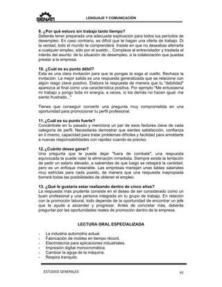 LENGUAJE Y COMUNICACIÓN
95ESTUDIOS GENERALES
9. ¿Por qué estuvo sin trabajo tanto tiempo?
Deberás tener preparada una adecuada explicación para todos tus períodos de
desempleo. En caso contrario, es difícil que te hagan una oferta de trabajo. Di
la verdad, todo el mundo te comprenderá. Insiste en que no deseabas aferrarte
a cualquier empleo, sólo por el sueldo... Complace al entrevistador y traslada el
interés del asunto: de tu situación de desempleo, a la colaboración que puedas
prestar a la empresa.
10. ¿Cuál es su punto débil?
Esta es una clara invitación para que te pongas la soga al cuello. Rechaza la
invitación. La mejor salida es una respuesta generalizada que se relacione con
algún rasgo clave positivo. Elabora la respuesta de manera que tu "debilidad"
aparezca al final como una característica positiva. Por ejemplo "Me entusiasma
mi trabajo y pongo toda mi energía, a veces, si los demás no hacen igual, me
siento frustrado..."
Tienes que conseguir convertir una pregunta muy comprometida en una
oportunidad para promocionar tu perfil profesional.
11.¿Cuál es su punto fuerte?
Concéntrate en tu pasado y menciona un par de esos factores clave de cada
categoría de perfil. Necesitarás demostrar que sientes satisfacción, confianza
en ti mismo, capacidad para tratar problemas difíciles y facilidad para amoldarte
a nuevas responsabilidades con rapidez cuando es preciso.
12.¿Cuánto desea ganar?
Una pregunta que te puede dejar "fuera de combate"; una respuesta
equivocada te puede valer la eliminación inmediata. Siempre existe la tentación
de pedir un salario elevado, a sabiendas de que luego se rebajará la cantidad,
pero es un enfoque miserable. Las empresas manejan unas tablas salariales
muy estrictas para cada puesto, de manera que una respuesta inapropiada
borrará todas las posibilidades de obtener el empleo.
13. ¿Qué le gustaría estar realizando dentro de cinco años?
La respuesta más prudente consiste en el deseo de ser considerado como un
buen profesional y una persona integrada en tu grupo de trabajo. En relación
con la promoción laboral, todo depende de la oportunidad de encontrar un jefe
que te ayude a ascender y progresar. Antes de concretar más, deberás
preguntar por las oportunidades reales de promoción dentro de la empresa.
LECTURA ORAL ESPECIALIZADA
- La industria automotriz actual.
- Fabricación de moldes en tiempo récord.
- Electrotecnia para aplicaciones industriales.
- Impresión digital monocromática.
- Cambiar la aguja de la máquina.
- Respira tranquilo.
 