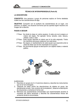LENGUAJE Y COMUNICACIÓN
96ESTUDIOS GENERALES
TÉCNICA DE INTERAPRENDIZAJE (Parte III)
LA DESCRIPCIÓN
CONCEPTO: Una persona o grupo de personas explica en forma detallada
cuáles son las características de algo.
OBJETIVO: Compartir con el auditorio las características de un lugar, una
persona, un objeto, una situación de forma que los oyentes logren hacerse una
imagen de lo descrito.
PASOS A SEGUIR
1º Paso: Se divide la clase en varios equipos. A cada uno se le asigna un
criterio del objeto. Por ejemplo: forma, tamaño, color, textura,
utilidad, costo o valor.
2º Paso: Cada equipo describe el criterio que le ha sido asignado. Todos
los miembros del grupo colaboran con esta tarea.
3º Paso: Se asigna un representante de cada equipo que expondrá ante la
clase las ideas que se han expresado en su grupo.
4º Paso: Se recomienda apoyar la descripción con objetos reales o material
gráfico.
EJERCICIOS:
1. Reunidos en grupos de 4 ó 5 alumnos observa y describe los instrumentos
que se te han entregado.
2. Después de haber hecho las descripciones de objetos en grupo, lee
atentamente el texto “Uso correcto de la amoladora”, observa la descripción
de situaciones y comenta en forma oral.
3. Menciona las características emocionales que experimentaste durante el
momento del último terremoto y describe las características físicas del
ambiente donde te encontrabas.
 