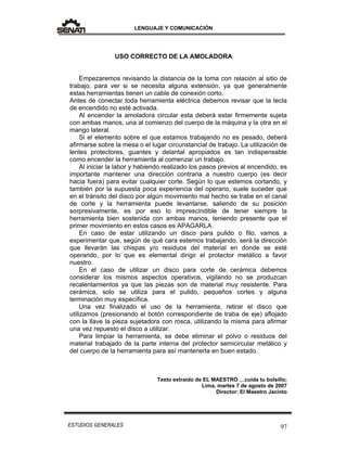 LENGUAJE Y COMUNICACIÓN
97ESTUDIOS GENERALES
USO CORRECTO DE LA AMOLADORA
Empezaremos revisando la distancia de la toma con relación al sitio de
trabajo, para ver si se necesita alguna extensión, ya que generalmente
estas herramientas tienen un cable de conexión corto.
Antes de conectar toda herramienta eléctrica debemos revisar que la tecla
de encendido no esté activada.
Al encender la amoladora circular esta deberá estar firmemente sujeta
con ambas manos, una al comienzo del cuerpo de la máquina y la otra en el
mango lateral.
Si el elemento sobre el que estamos trabajando no es pesado, deberá
afirmarse sobre la mesa o el lugar circunstancial de trabajo. La utilización de
lentes protectores, guantes y delantal apropiados es tan indispensable
como encender la herramienta al comenzar un trabajo.
Al iniciar la labor y habiendo realizado los pasos previos al encendido, es
importante mantener una dirección contraria a nuestro cuerpo (es decir
hacia fuera) para evitar cualquier corte. Según lo que estemos cortando, y
también por la supuesta poca experiencia del operario, suele suceder que
en el tránsito del disco por algún movimiento mal hecho se trabe en el canal
de corte y la herramienta puede levantarse, saliendo de su posición
sorpresivamente, es por eso lo imprescindible de tener siempre la
herramienta bien sostenida con ambas manos, teniendo presente que el
primer movimiento en estos casos es APAGARLA.
En caso de estar utilizando un disco para pulido o filo, vamos a
experimentar que, según de qué cara estemos trabajando, será la dirección
que llevarán las chispas y/o residuos del material en donde se esté
operando, por lo que es elemental dirigir el protector metálico a favor
nuestro.
En el caso de utilizar un disco para corte de cerámica debemos
considerar los mismos aspectos operativos, vigilando no se produzcan
recalentamientos ya que las piezas son de material muy resistente. Para
cerámica, solo se utiliza para el pulido, pequeños cortes y alguna
terminación muy específica.
Una vez finalizado el uso de la herramienta, retirar el disco que
utilizamos (presionando el botón correspondiente de traba de eje) aflojado
con la llave la pieza sujetadora con rosca, utilizando la misma para afirmar
una vez repuesto el disco a utilizar.
Para limpiar la herramienta, se debe eliminar el polvo o residuos del
material trabajado de la parte interna del protector semicircular metálico y
del cuerpo de la herramienta para así mantenerla en buen estado.
Texto extraído de EL MAESTRO …cuida tu bolsillo;
Lima, martes 7 de agosto de 2007
Director: El Maestro Jacinto
 