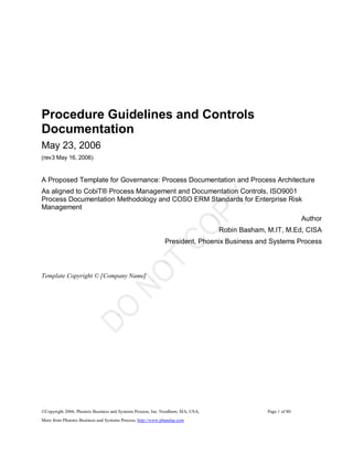 ©Copyright 2006, Phoenix Business and Systems Process, Inc. Needham, MA, USA,  Page 1 of 80 
More from Phoenix Business and Systems Process, http://www.pbandsp.com 
Procedure Guidelines and Controls 
Documentation 
May 23, 2006 
(rev3 May 16, 2006) 
A Proposed Template for Governance: Process Documentation and Process Architecture 
As aligned to CobiT® Process Management and Documentation Controls, ISO9001 
Process Documentation Methodology and COSO ERM Standards for Enterprise Risk 
Management 
Author 
Robin Basham, M.IT, M.Ed, CISA 
President, Phoenix Business and Systems Process 
Template Copyright © [Company Name]
 