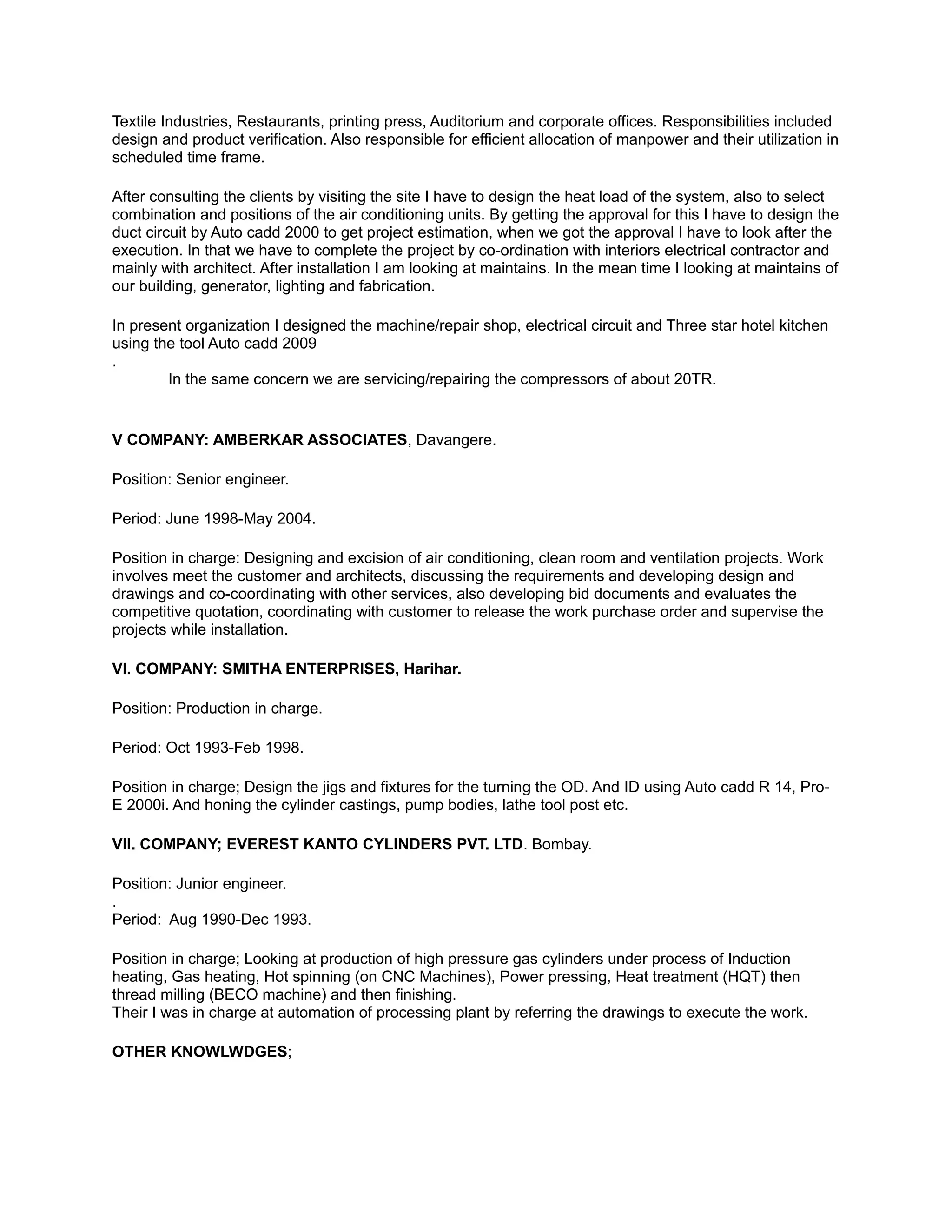Textile Industries, Restaurants, printing press, Auditorium and corporate offices. Responsibilities included
design and product verification. Also responsible for efficient allocation of manpower and their utilization in
scheduled time frame.
After consulting the clients by visiting the site I have to design the heat load of the system, also to select
combination and positions of the air conditioning units. By getting the approval for this I have to design the
duct circuit by Auto cadd 2000 to get project estimation, when we got the approval I have to look after the
execution. In that we have to complete the project by co-ordination with interiors electrical contractor and
mainly with architect. After installation I am looking at maintains. In the mean time I looking at maintains of
our building, generator, lighting and fabrication.
In present organization I designed the machine/repair shop, electrical circuit and Three star hotel kitchen
using the tool Auto cadd 2009
.
In the same concern we are servicing/repairing the compressors of about 20TR.
V COMPANY: AMBERKAR ASSOCIATES, Davangere.
Position: Senior engineer.
Period: June 1998-May 2004.
Position in charge: Designing and excision of air conditioning, clean room and ventilation projects. Work
involves meet the customer and architects, discussing the requirements and developing design and
drawings and co-coordinating with other services, also developing bid documents and evaluates the
competitive quotation, coordinating with customer to release the work purchase order and supervise the
projects while installation.
VI. COMPANY: SMITHA ENTERPRISES, Harihar.
Position: Production in charge.
Period: Oct 1993-Feb 1998.
Position in charge; Design the jigs and fixtures for the turning the OD. And ID using Auto cadd R 14, Pro-
E 2000i. And honing the cylinder castings, pump bodies, lathe tool post etc.
VII. COMPANY; EVEREST KANTO CYLINDERS PVT. LTD. Bombay.
Position: Junior engineer.
.
Period: Aug 1990-Dec 1993.
Position in charge; Looking at production of high pressure gas cylinders under process of Induction
heating, Gas heating, Hot spinning (on CNC Machines), Power pressing, Heat treatment (HQT) then
thread milling (BECO machine) and then finishing.
Their I was in charge at automation of processing plant by referring the drawings to execute the work.
OTHER KNOWLWDGES;
 