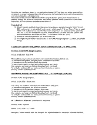 Resolving site Installation issues by co-coordinating between MEP services and getting approval from
consultants by preparing dwgs and providing /convincing site feasibility/constrains with site possibilities
and technical solutions with documents.
Preparation and submission of Estimation for the projects that are getting from the consultants by
referring drawing and technical submissions. Also getting quotation from supplier and subcontractors.
Performing MEP coordination at site for proper eicutioon.
.
Projects brief:
1) CCAD Hospital, AbuDhabi. Is world's second largest super specialty hospital of 80000 Ton with
80% heat recovery by using inbuilt heat recovery coils in supply AHU and Return AHUs. to supply
100% fresh air, Each areas are with Independent temperature and pressure control system by
VAV and ECVs, also treated with acoustics. and humidifiers. Also each exhausts systems with
environment friendly with ESPs and filters.( Duration Mar 2011 to Apr 2014)
2) Worked in estimation ( Duration Apr 2014 to Oct 2014)
3) Working to Project Worker Hospital Qatar as HVAC/MEP design engineer ( Duration Jan 2015 till
today)
II COMPANY: ENTASK CONSULTANCY SERVICES/THIRD I DESIGN LTD. BANGALORE.
Position: Senior HVAC Design Engineer.
Period: 01-05-2007–05-3-2011.
Making Site survey, heat load calculation and hvac electrical loads suitable to site.
To prepare the design brief, design synopsis and technical submittal.
To prepare the bill of quantity and with descriptions.
To attend meetings with architect and project manager and clients.
Site execution and progress of site and quality of work monitored.
To certify the contractor bill and testing and commissioning of system.
Handing over the system to clients.
III COMPANY: AIR TREATMENT ENGINEERS PVT. LTD. CHENNAI ( BANGALORE)
Position: HVAC Design engineer.
Period: 01-01-2005–--30-04-2007
Site survey and heat load estimation and electrical load to be given
To prepare the design brief and technical submittal.
To prepare the bill of quantity and system description.
To attend meetings with architect and project manager and clients.
Site execution and progress of site and quality of work monitored.
To certify the contractor bill and testing and commissioning of system.
Handing over the system to clients.
IV. COMPANY: KHUSHI.INT. (International) Bangalore.
Position: HVAC engineer.
Period: 01-10-2004 –31-12-2005
Managed a fifteen member team that designed and implemented HVAC for various Software Industries,
 