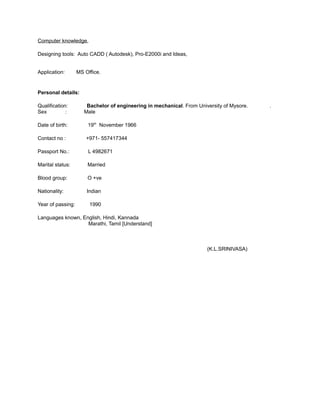 Computer knowledge,
Designing tools: Auto CADD ( Autodesk), Pro-E2000i and Ideas,
Application: MS Office.
Personal details:
Qualification: Bachelor of engineering in mechanical. From University of Mysore. .
Sex : Male
Date of birth: 19th
November 1966
Contact no : +971- 557417344
Passport No.: L 4982671
Marital status: Married
Blood group: O +ve
Nationality: Indian
Year of passing: 1990
Languages known, English, Hindi, Kannada
Marathi, Tamil [Understand]
(K.L.SRINIVASA)
 