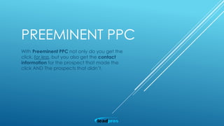 PREEMINENT PPC
With Preeminent PPC not only do you get the
click, for less, but you also get the contact
information for the prospect that made the
click AND The prospects that didn’t.
 