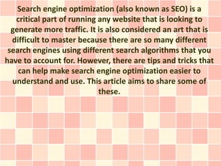 Search engine optimization (also known as SEO) is a
   critical part of running any website that is looking to
  generate more traffic. It is also considered an art that is
  difficult to master because there are so many different
 search engines using different search algorithms that you
have to account for. However, there are tips and tricks that
    can help make search engine optimization easier to
  understand and use. This article aims to share some of
                            these.
 