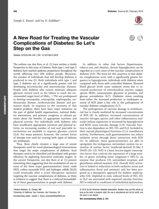 Joseph L. Evans1 and Ira D. Goldﬁne2
A New Road for Treating the Vascular
Complications of Diabetes: So Let’s
Step on the Gas
Diabetes 2016;65:346–348 | DOI: 10.2337/dbi15-0029
The authors van den Born et al. (1) have written a timely
Perspective in this issue of Diabetes. Both type 1 and type 2
diabetes have reached epidemic proportions throughout the
world, afﬂicting over 400 million people. Moreover,
the number of individuals that will develop diabetes is
predicted to rise (2). Both individuals with type 1 and
type 2 diabetes are at a signiﬁcantly greater risk for
developing microvascular and macrovascular diseases.
People with diabetes who cannot maintain adequate
glycemic control (such as the failure to reach the rec-
ommended target level of HbA1c ,7%) are predisposed
to develop neuropathy, retinopathy, nephropathy, car-
diovascular disease, cerebrovascular disease, and pre-
mature death. In response to the enormity of this
medical problem, there have been major initiatives on
the part of global health organizations, national diabe-
tes associations, and primary caregivers to educate pa-
tients about the beneﬁts of appropriate nutrition and
physical activity. For individuals with diabetes who
have insufﬁcient appropriate nutrition and physical ac-
tivity, an increasing number of oral and injectable in-
terventions are available to improve glycemic control
(3,4). For many patients, however, the current forms
of therapy now used for treating both types of diabetes
are inadequate.
Thus, there clearly remains a large area of unmet
therapeutic need for novel pharmacological interventions
that target the major complications of diabetes. Such
therapies need to be identiﬁed and developed with greater
efﬁciency by exploiting innovative molecular targets. In
the current Perspective, van den Born et al. (1) present
interesting data suggesting that the modulation of one or
more of the three major gasotransmitters (nitric oxide
[NO], carbon monoxide [CO], and hydrogen sulﬁde [H2S])
could eventually offer a novel therapeutic option(s)
targeting the vascular complications of diabetes, as there
is evidence to suggest that there is a reduced bioavailabil-
ity of these gasotransmitters in people with diabetes.
In addition to other risk factors (hypertension,
tobacco use, and obesity), chronic hyperglycemia can be
regarded as a root cause of the vascular complications of
diabetes (5,6). The basis for this assertion is that diabe-
tes complications occur with a signiﬁcantly greater fre-
quency in hyperglycemic individuals with diabetes when
compared with those with controlled diabetes. Elevated
blood glucose levels cause oxidative stress due to in-
creased production of mitochondrial reactive oxygen
species (ROS), nonenzymatic glycation of proteins, and
glucose autoxidation (6,7). Oxidative stress resulting
from either the increased production or inadequate re-
moval of ROS plays a key role in the pathogenesis of
vascular diabetes complications (5,7).
The pathogenesis of vascular damage is multifacto-
rial but is clearly mediated by increased concentration
of ROS (8). In addition, increased concentrations of
reactive nitrogen species and other inﬂammatory mol-
ecules (whose expression is increased by hyperglycemia
and ROS) cause vascular damage (1,9). Vascular func-
tion is also dependent on NO, CO, and H2S. Included in
their myriad physiological functions (1) is vasodilatory
activity. Furthermore, each gasotransmitter can reduce
oxidative stress through direct interaction with ROS
(1). In addition, these gasotransmitters are able to
upregulate the endogenous antioxidant system via ac-
tivation of nuclear factor (erythroid-derived 2)–like 2
(Nrf2) (10–12). Nrf2 is a basic leucine zipper transcrip-
tion factor that controls the expression of a large num-
ber of genes including heme oxygenase-1 (HO-1), an
enzyme that produces CO; antioxidant enzymes; and
glutathione-related enzymes (13). Overall, Nrf2 activa-
tion is linked to reductions in both oxidative stress and
inﬂammation (local and systemic) and has been pro-
posed as a therapeutic approach for diabetic nephrop-
athy (14). Depleted or even reduced levels of NO, CO,
or H2S are associated with impaired vascular function.
NO is reduced in conditions of endothelial dysfunction,
1Stratum Nutrition, St. Charles, MO
2University of California, San Francisco, San Francisco, CA
Corresponding author: Joseph L. Evans, jevansphd@earthlink.net.
© 2016 by the American Diabetes Association. Readers may use this article as
long as the work is properly cited, the use is educational and not for proﬁt, and
the work is not altered.
See accompanying article, p. 331.
346 Diabetes Volume 65, February 2016
COMMENTARY
 