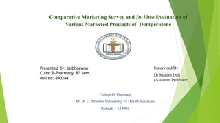Comparative Marketing Survey and In-Vitro Evaluation of
Various Marketed Products of Domperidone
Presented By: Jaibhagwan
Class: B-Pharmacy, 8th sem.
Roll no: 890244
College Of Pharmacy
Pt. B. D. Sharma University of Health Sciences
Rohtak – 124001
Supervised By:
Dr Manish Dull
(Assistant Professor)
 