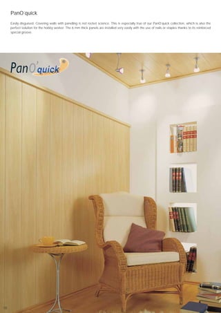 PanO´quick
     Easily disguised. Covering walls with panelling is not rocket science. This is especially true of our PanO`quick collection, which is also the
     perfect solution for the hobby worker. The 6 mm thick panels are installed very easily with the use of nails or staples thanks to its reinforced
     special groove.




18
 