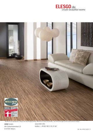 ELESGO.de rooms
                                                                                                             create beautiful




* All décors are reproduction • Please note that through printing, differences in tones are possible - we reserve the right to errors and technical changes.

HDM GmbH                                                       www.hdm.info
Am Schürmannshütt 23                                           hotline: + 49 (0) 180 3 35 37 46*
D-47441 Moers                                                                                                                                          Art.-No. 89 02 44/01.11
 