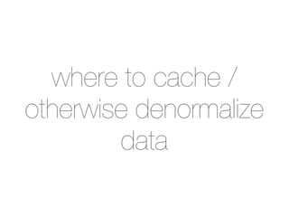 where to cache /
otherwise denormalize
        data
 