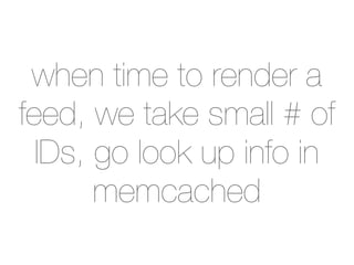 when time to render a
feed, we take small # of
  IDs, go look up info in
       memcached
 