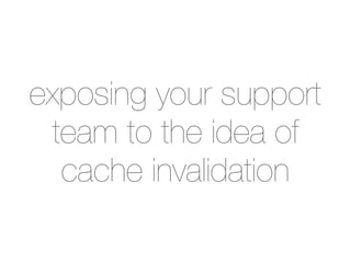 exposing your support
 team to the idea of
  cache invalidation
 