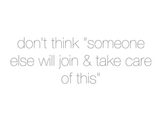 don’t think “someone
else will join & take care
           of this”
 