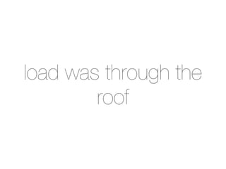 load was through the
        roof
 