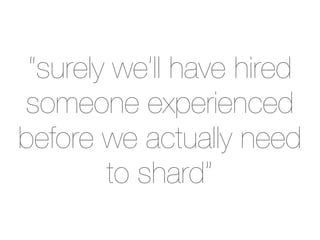 “surely we’ll have hired
someone experienced
before we actually need
        to shard”
 