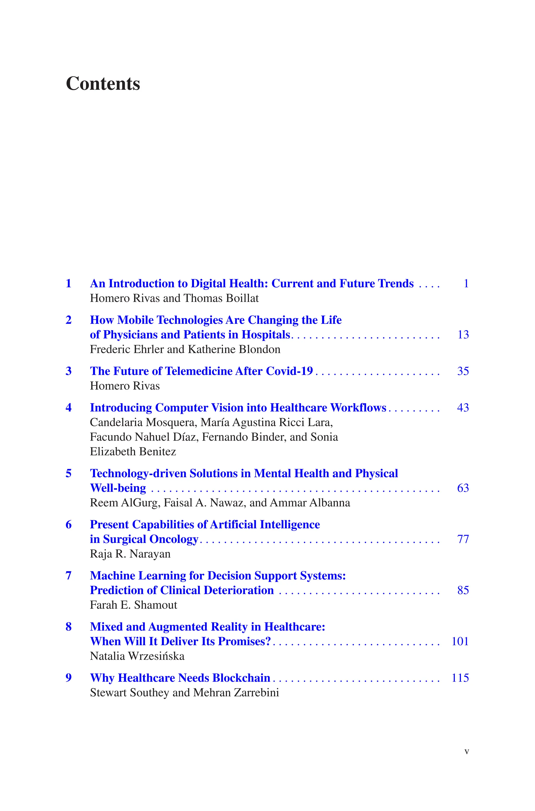 v
1 
An Introduction to Digital Health: Current and Future Trends��������    1
Homero Rivas and Thomas Boillat
2 
How Mobile Technologies Are Changing the Life
of Physicians and Patients in Hospitals��������������������������������������������������   13
Frederic Ehrler and Katherine Blondon
3 
The Future of Telemedicine After Covid-19������������������������������������������   35
Homero Rivas
4 
Introducing Computer Vision into Healthcare Workflows������������������   43
Candelaria Mosquera, María Agustina Ricci Lara,
Facundo Nahuel Díaz, Fernando Binder, and Sonia
Elizabeth Benitez
5 
Technology-driven Solutions in Mental Health and Physical
Well-being������������������������������������������������������������������������������������������������   63
Reem AlGurg, Faisal A. Nawaz, and Ammar Albanna
6 
Present Capabilities of Artificial Intelligence
in Surgical Oncology��������������������������������������������������������������������������������   77
Raja R. Narayan
7 
Machine Learning for Decision Support Systems:
Prediction of Clinical Deterioration ������������������������������������������������������   85
Farah E. Shamout
8 
Mixed and Augmented Reality in Healthcare:
When Will It Deliver Its Promises?�������������������������������������������������������� 101
Natalia Wrzesińska
9 
Why Healthcare Needs Blockchain�������������������������������������������������������� 115
Stewart Southey and Mehran Zarrebini
Contents
 
