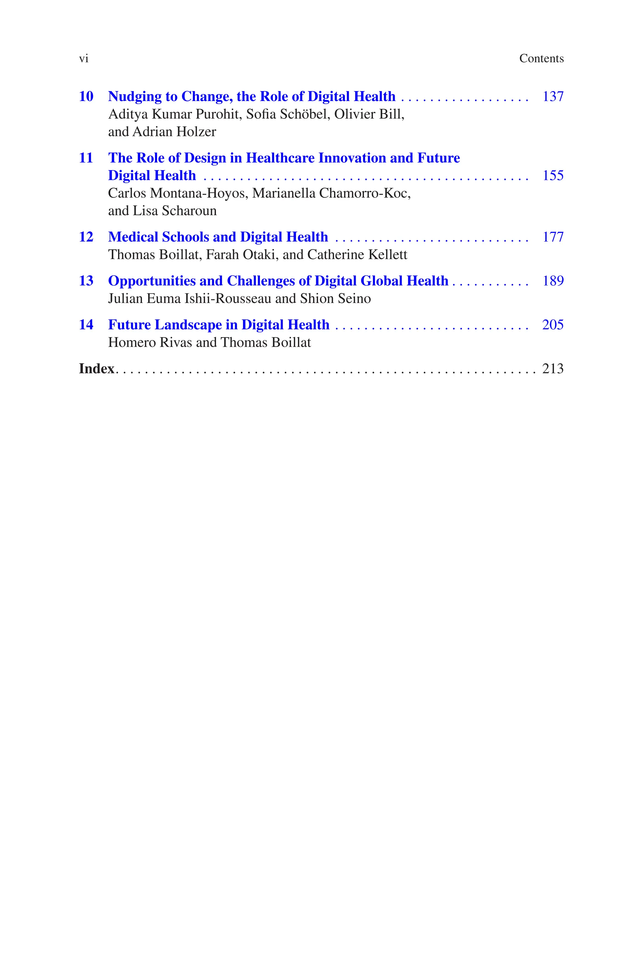 vi
10 
Nudging to Change, the Role of Digital Health ������������������������������������ 137
Aditya Kumar Purohit, Sofia Schöbel, Olivier Bill,
and Adrian Holzer
11 
The Role of Design in Healthcare Innovation and Future
Digital Health ������������������������������������������������������������������������������������������ 155
Carlos Montana-Hoyos, Marianella Chamorro-Koc,
and Lisa Scharoun
12 
Medical Schools and Digital Health ������������������������������������������������������ 177
Thomas Boillat, Farah Otaki, and Catherine Kellett
13 
Opportunities and Challenges of Digital Global Health���������������������� 189
Julian Euma Ishii-Rousseau and Shion Seino
14 
Future Landscape in Digital Health������������������������������������������������������ 205
Homero Rivas and Thomas Boillat
Index�������������������������������������������������������������������������������������������������������������������� 213
Contents
 