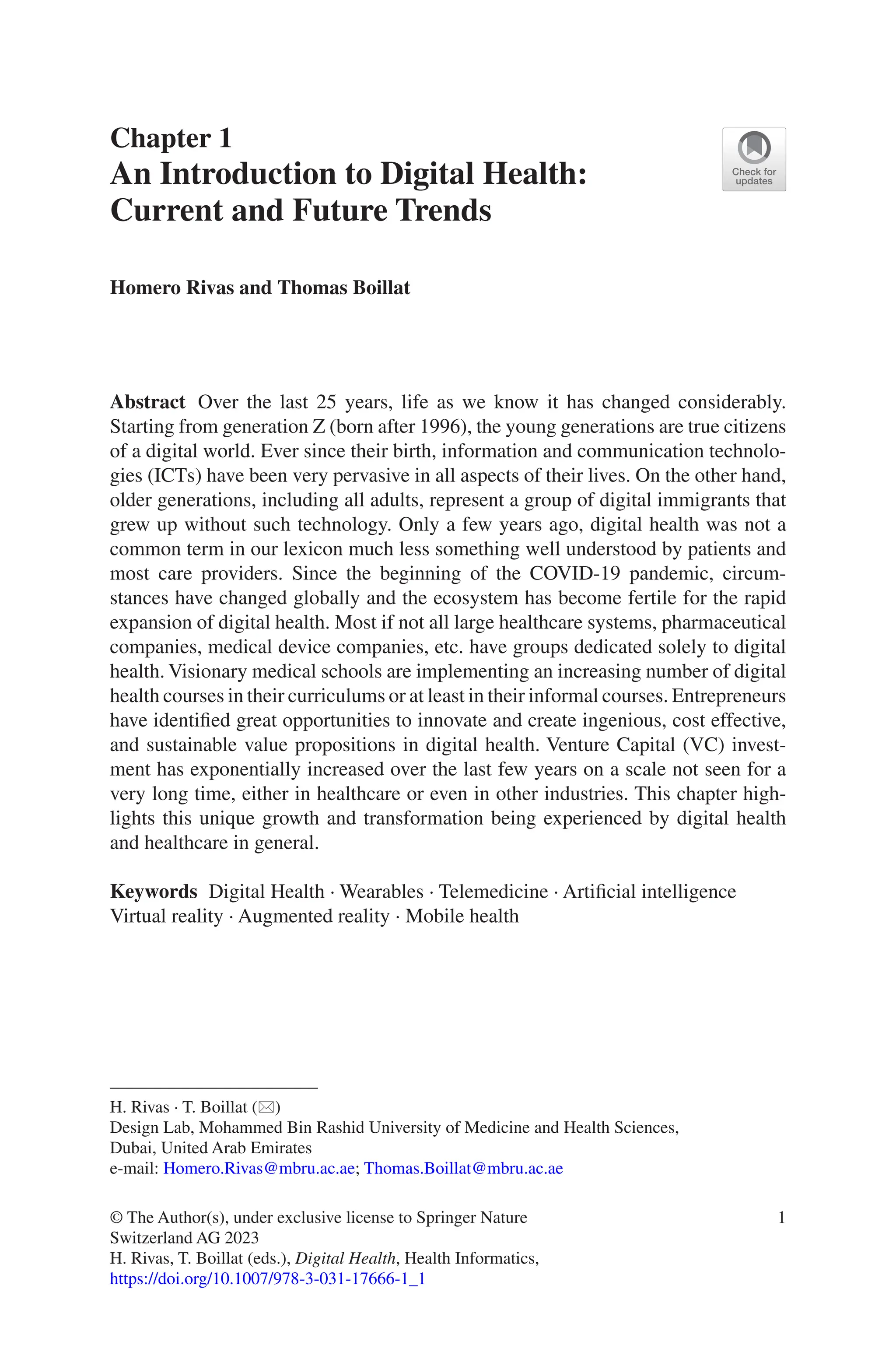 1
Chapter 1
An Introduction to Digital Health:
Current and Future Trends
Homero Rivas and Thomas Boillat
Abstract Over the last 25 years, life as we know it has changed considerably.
Starting from generation Z (born after 1996), the young generations are true citizens
of a digital world. Ever since their birth, information and communication technolo-
gies (ICTs) have been very pervasive in all aspects of their lives. On the other hand,
older generations, including all adults, represent a group of digital immigrants that
grew up without such technology. Only a few years ago, digital health was not a
common term in our lexicon much less something well understood by patients and
most care providers. Since the beginning of the COVID-19 pandemic, circum-
stances have changed globally and the ecosystem has become fertile for the rapid
expansion of digital health. Most if not all large healthcare systems, pharmaceutical
companies, medical device companies, etc. have groups dedicated solely to digital
health. Visionary medical schools are implementing an increasing number of digital
health courses in their curriculums or at least in their informal courses. Entrepreneurs
have identified great opportunities to innovate and create ingenious, cost effective,
and sustainable value propositions in digital health. Venture Capital (VC) invest-
ment has exponentially increased over the last few years on a scale not seen for a
very long time, either in healthcare or even in other industries. This chapter high-
lights this unique growth and transformation being experienced by digital health
and healthcare in general.
Keywords Digital Health · Wearables · Telemedicine · Artificial intelligence
Virtual reality · Augmented reality · Mobile health
H. Rivas · T. Boillat (*)
Design Lab, Mohammed Bin Rashid University of Medicine and Health Sciences,
Dubai, United Arab Emirates
e-mail: Homero.Rivas@mbru.ac.ae; Thomas.Boillat@mbru.ac.ae
© The Author(s), under exclusive license to Springer Nature
Switzerland AG 2023
H. Rivas, T. Boillat (eds.), Digital Health, Health Informatics,
https://doi.org/10.1007/978-3-031-17666-1_1
 