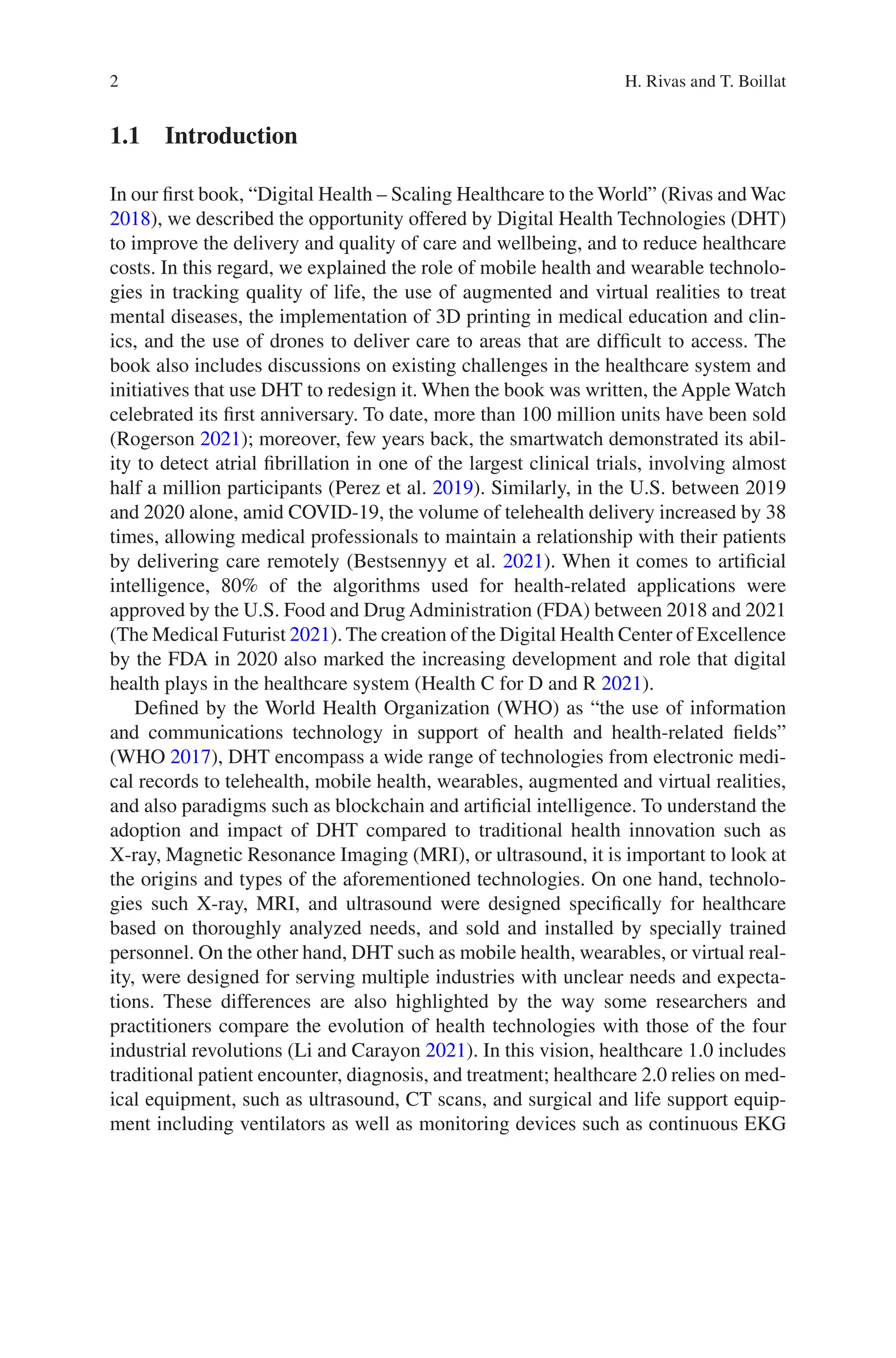 2
1.1 Introduction
In our first book, “Digital Health – Scaling Healthcare to the World” (Rivas and Wac
2018), we described the opportunity offered by Digital Health Technologies (DHT)
to improve the delivery and quality of care and wellbeing, and to reduce healthcare
costs. In this regard, we explained the role of mobile health and wearable technolo-
gies in tracking quality of life, the use of augmented and virtual realities to treat
mental diseases, the implementation of 3D printing in medical education and clin-
ics, and the use of drones to deliver care to areas that are difficult to access. The
book also includes discussions on existing challenges in the healthcare system and
initiatives that use DHT to redesign it. When the book was written, the Apple Watch
celebrated its first anniversary. To date, more than 100 million units have been sold
(Rogerson 2021); moreover, few years back, the smartwatch demonstrated its abil-
ity to detect atrial fibrillation in one of the largest clinical trials, involving almost
half a million participants (Perez et al. 2019). Similarly, in the U.S. between 2019
and 2020 alone, amid COVID-19, the volume of telehealth delivery increased by 38
times, allowing medical professionals to maintain a relationship with their patients
by delivering care remotely (Bestsennyy et al. 2021). When it comes to artificial
intelligence, 80% of the algorithms used for health-related applications were
approved by the U.S. Food and Drug Administration (FDA) between 2018 and 2021
(The Medical Futurist 2021). The creation of the Digital Health Center of Excellence
by the FDA in 2020 also marked the increasing development and role that digital
health plays in the healthcare system (Health C for D and R 2021).
Defined by the World Health Organization (WHO) as “the use of information
and communications technology in support of health and health-related fields”
(WHO 2017), DHT encompass a wide range of technologies from electronic medi-
cal records to telehealth, mobile health, wearables, augmented and virtual realities,
and also paradigms such as blockchain and artificial intelligence. To understand the
adoption and impact of DHT compared to traditional health innovation such as
X-ray, Magnetic Resonance Imaging (MRI), or ultrasound, it is important to look at
the origins and types of the aforementioned technologies. On one hand, technolo-
gies such X-ray, MRI, and ultrasound were designed specifically for healthcare
based on thoroughly analyzed needs, and sold and installed by specially trained
personnel. On the other hand, DHT such as mobile health, wearables, or virtual real-
ity, were designed for serving multiple industries with unclear needs and expecta-
tions. These differences are also highlighted by the way some researchers and
practitioners compare the evolution of health technologies with those of the four
industrial revolutions (Li and Carayon 2021). In this vision, healthcare 1.0 includes
traditional patient encounter, diagnosis, and treatment; healthcare 2.0 relies on med-
ical equipment, such as ultrasound, CT scans, and surgical and life support equip-
ment including ventilators as well as monitoring devices such as continuous EKG
H. Rivas and T. Boillat
 