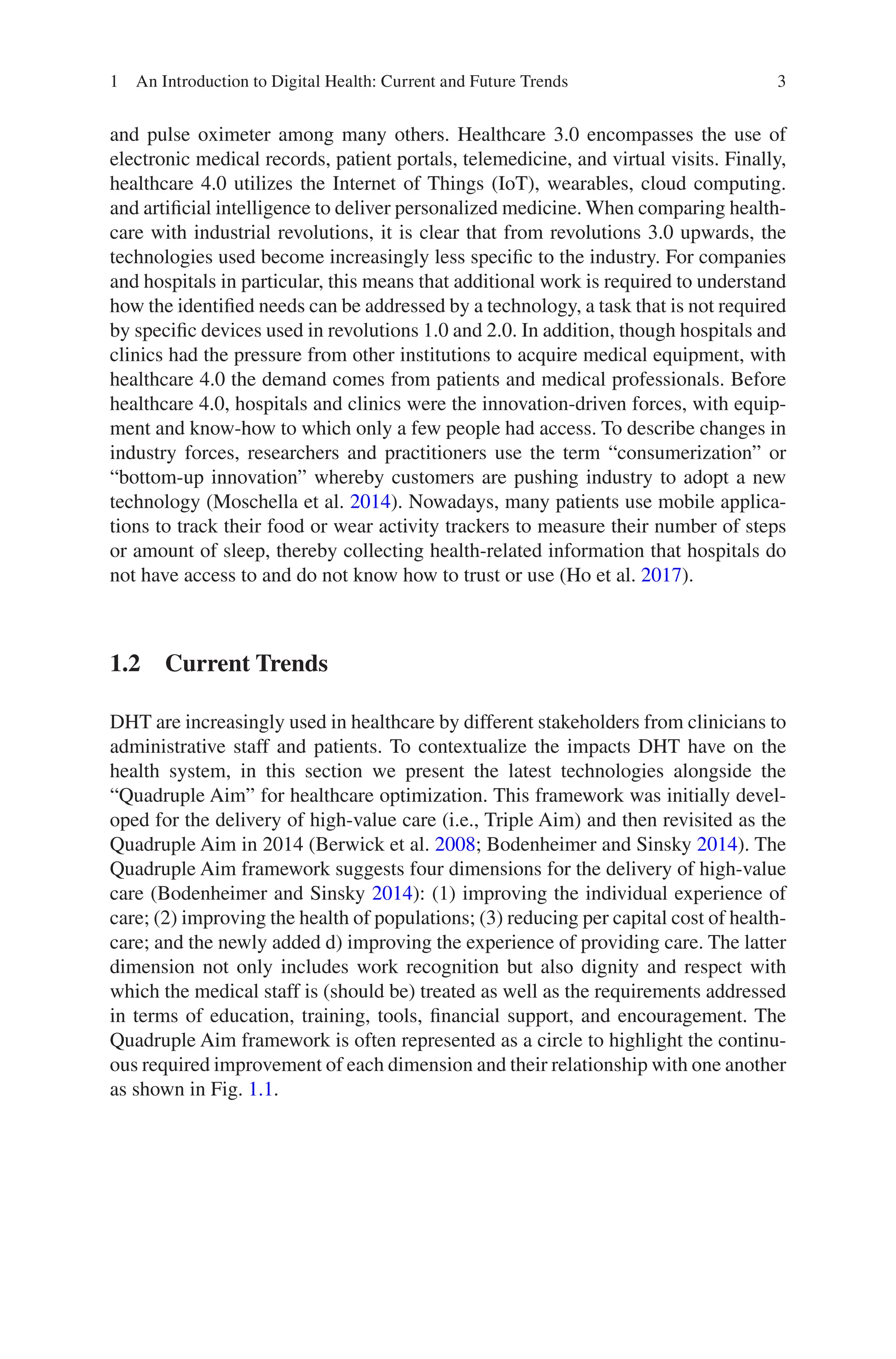 3
and pulse oximeter among many others. Healthcare 3.0 encompasses the use of
electronic medical records, patient portals, telemedicine, and virtual visits. Finally,
healthcare 4.0 utilizes the Internet of Things (IoT), wearables, cloud computing.
and artificial intelligence to deliver personalized medicine. When comparing health-
care with industrial revolutions, it is clear that from revolutions 3.0 upwards, the
technologies used become increasingly less specific to the industry. For companies
and hospitals in particular, this means that additional work is required to understand
how the identified needs can be addressed by a technology, a task that is not required
by specific devices used in revolutions 1.0 and 2.0. In addition, though hospitals and
clinics had the pressure from other institutions to acquire medical equipment, with
healthcare 4.0 the demand comes from patients and medical professionals. Before
healthcare 4.0, hospitals and clinics were the innovation-driven forces, with equip-
ment and know-how to which only a few people had access. To describe changes in
industry forces, researchers and practitioners use the term “consumerization” or
“bottom-up innovation” whereby customers are pushing industry to adopt a new
technology (Moschella et al. 2014). Nowadays, many patients use mobile applica-
tions to track their food or wear activity trackers to measure their number of steps
or amount of sleep, thereby collecting health-related information that hospitals do
not have access to and do not know how to trust or use (Ho et al. 2017).
1.2 Current Trends
DHT are increasingly used in healthcare by different stakeholders from clinicians to
administrative staff and patients. To contextualize the impacts DHT have on the
health system, in this section we present the latest technologies alongside the
“Quadruple Aim” for healthcare optimization. This framework was initially devel-
oped for the delivery of high-value care (i.e., Triple Aim) and then revisited as the
Quadruple Aim in 2014 (Berwick et al. 2008; Bodenheimer and Sinsky 2014). The
Quadruple Aim framework suggests four dimensions for the delivery of high-value
care (Bodenheimer and Sinsky 2014): (1) improving the individual experience of
care; (2) improving the health of populations; (3) reducing per capital cost of health-
care; and the newly added d) improving the experience of providing care. The latter
dimension not only includes work recognition but also dignity and respect with
which the medical staff is (should be) treated as well as the requirements addressed
in terms of education, training, tools, financial support, and encouragement. The
Quadruple Aim framework is often represented as a circle to highlight the continu-
ous required improvement of each dimension and their relationship with one another
as shown in Fig. 1.1.
1 An Introduction to Digital Health: Current and Future Trends
 