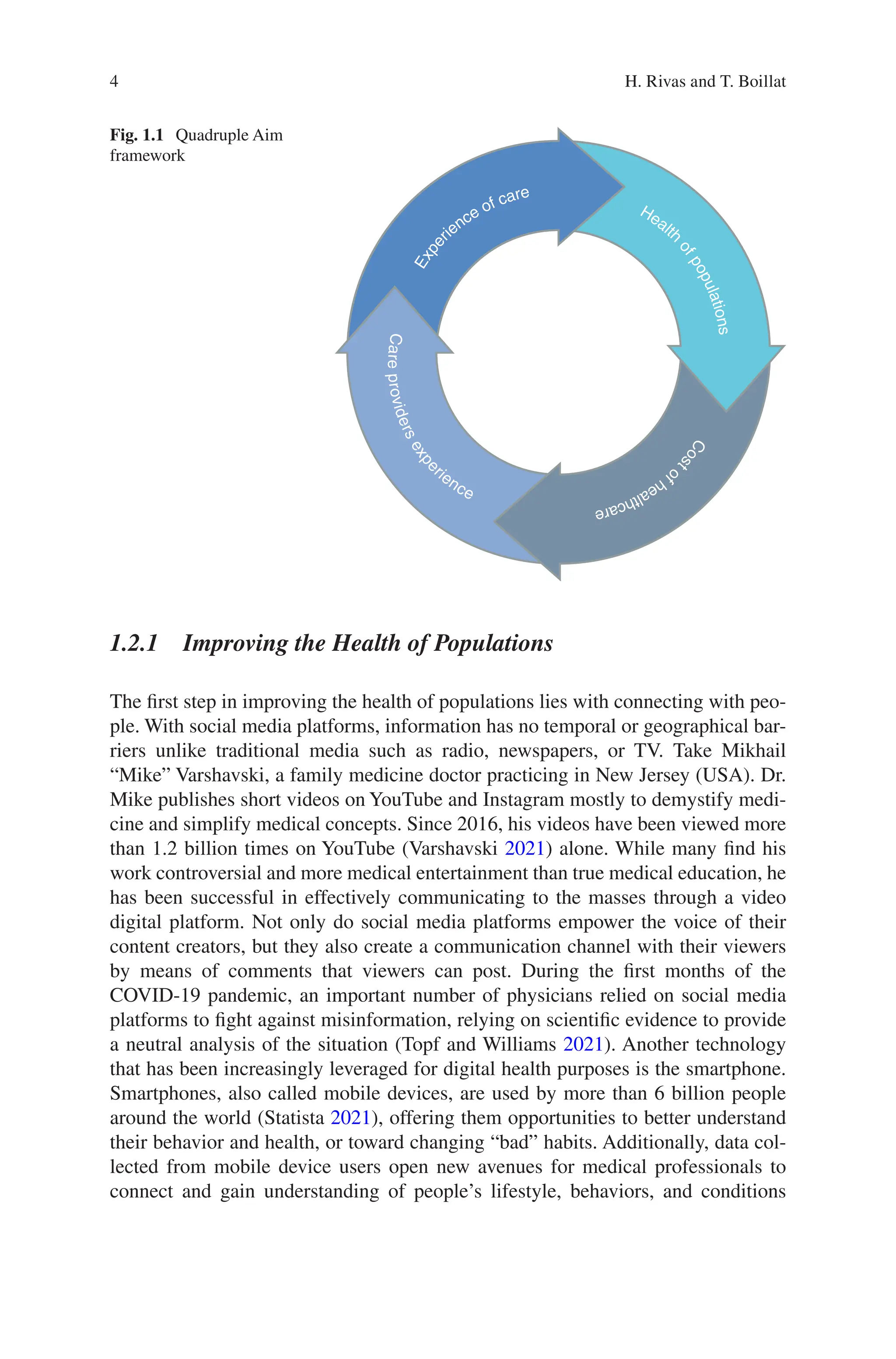 4
C
a
r
e
p
r
o
v
i
d
e
r
s
e
x
p
e
rience
C
o
s
t
o
f
h
e
a
l
t
h
c
a
r
e
Health
o
f
p
o
p
u
l
a
t
i
o
n
s
E
x
p
e
rience of care
Fig. 1.1 Quadruple Aim
framework
1.2.1 
Improving the Health of Populations
The first step in improving the health of populations lies with connecting with peo-
ple. With social media platforms, information has no temporal or geographical bar-
riers unlike traditional media such as radio, newspapers, or TV. Take Mikhail
“Mike” Varshavski, a family medicine doctor practicing in New Jersey (USA). Dr.
Mike publishes short videos on YouTube and Instagram mostly to demystify medi-
cine and simplify medical concepts. Since 2016, his videos have been viewed more
than 1.2 billion times on YouTube (Varshavski 2021) alone. While many find his
work controversial and more medical entertainment than true medical education, he
has been successful in effectively communicating to the masses through a video
digital platform. Not only do social media platforms empower the voice of their
content creators, but they also create a communication channel with their viewers
by means of comments that viewers can post. During the first months of the
COVID-19 pandemic, an important number of physicians relied on social media
platforms to fight against misinformation, relying on scientific evidence to provide
a neutral analysis of the situation (Topf and Williams 2021). Another technology
that has been increasingly leveraged for digital health purposes is the smartphone.
Smartphones, also called mobile devices, are used by more than 6 billion people
around the world (Statista 2021), offering them opportunities to better understand
their behavior and health, or toward changing “bad” habits. Additionally, data col-
lected from mobile device users open new avenues for medical professionals to
connect and gain understanding of people’s lifestyle, behaviors, and conditions
H. Rivas and T. Boillat
 