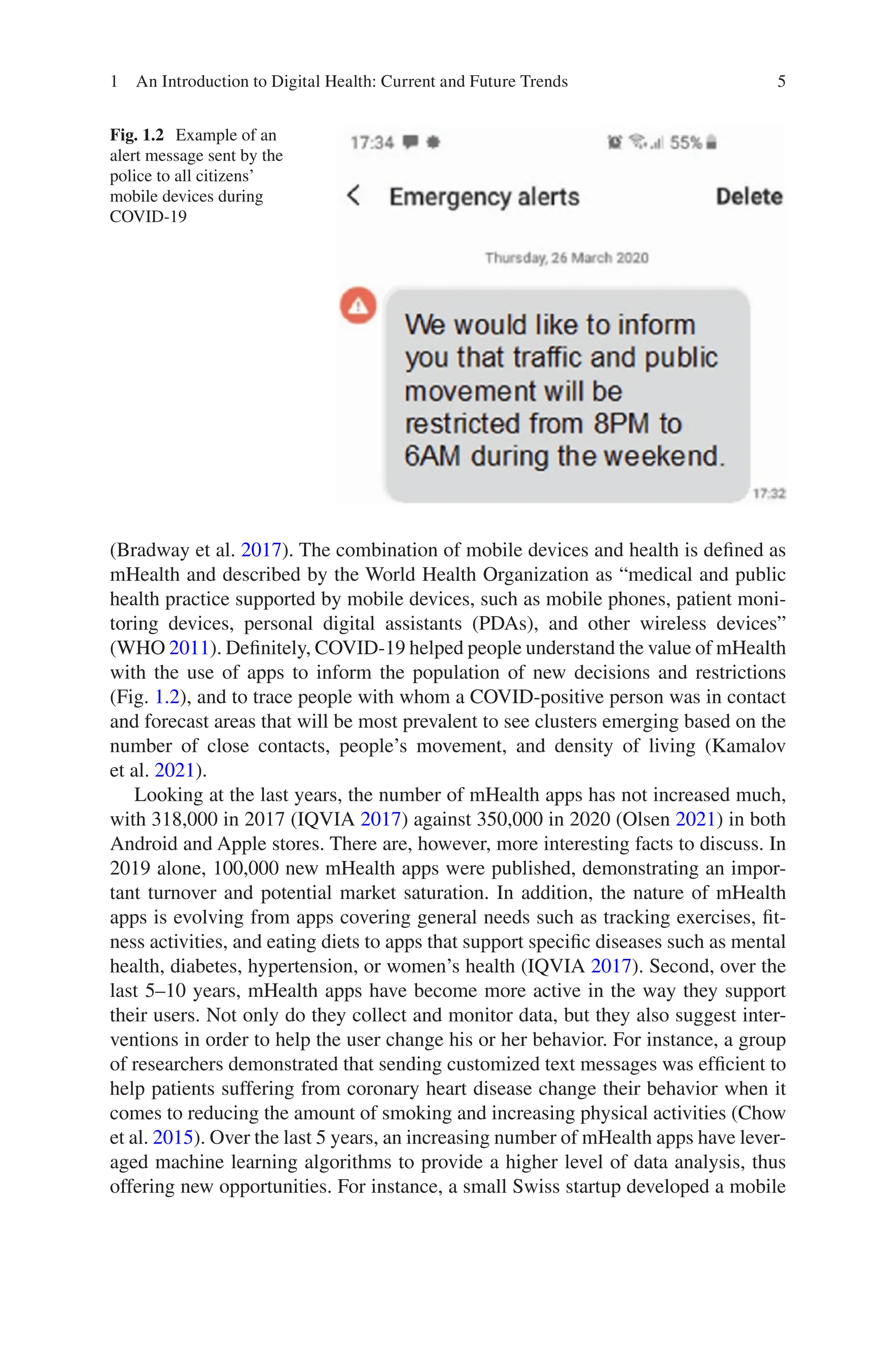 5
Fig. 1.2 Example of an
alert message sent by the
police to all citizens’
mobile devices during
COVID-19
(Bradway et al. 2017). The combination of mobile devices and health is defined as
mHealth and described by the World Health Organization as “medical and public
health practice supported by mobile devices, such as mobile phones, patient moni-
toring devices, personal digital assistants (PDAs), and other wireless devices”
(WHO 2011). Definitely, COVID-19 helped people understand the value of mHealth
with the use of apps to inform the population of new decisions and restrictions
(Fig. 1.2), and to trace people with whom a COVID-positive person was in contact
and forecast areas that will be most prevalent to see clusters emerging based on the
number of close contacts, people’s movement, and density of living (Kamalov
et al. 2021).
Looking at the last years, the number of mHealth apps has not increased much,
with 318,000 in 2017 (IQVIA 2017) against 350,000 in 2020 (Olsen 2021) in both
Android and Apple stores. There are, however, more interesting facts to discuss. In
2019 alone, 100,000 new mHealth apps were published, demonstrating an impor-
tant turnover and potential market saturation. In addition, the nature of mHealth
apps is evolving from apps covering general needs such as tracking exercises, fit-
ness activities, and eating diets to apps that support specific diseases such as mental
health, diabetes, hypertension, or women’s health (IQVIA 2017). Second, over the
last 5–10 years, mHealth apps have become more active in the way they support
their users. Not only do they collect and monitor data, but they also suggest inter-
ventions in order to help the user change his or her behavior. For instance, a group
of researchers demonstrated that sending customized text messages was efficient to
help patients suffering from coronary heart disease change their behavior when it
comes to reducing the amount of smoking and increasing physical activities (Chow
et al. 2015). Over the last 5 years, an increasing number of mHealth apps have lever-
aged machine learning algorithms to provide a higher level of data analysis, thus
offering new opportunities. For instance, a small Swiss startup developed a mobile
1 An Introduction to Digital Health: Current and Future Trends
 
