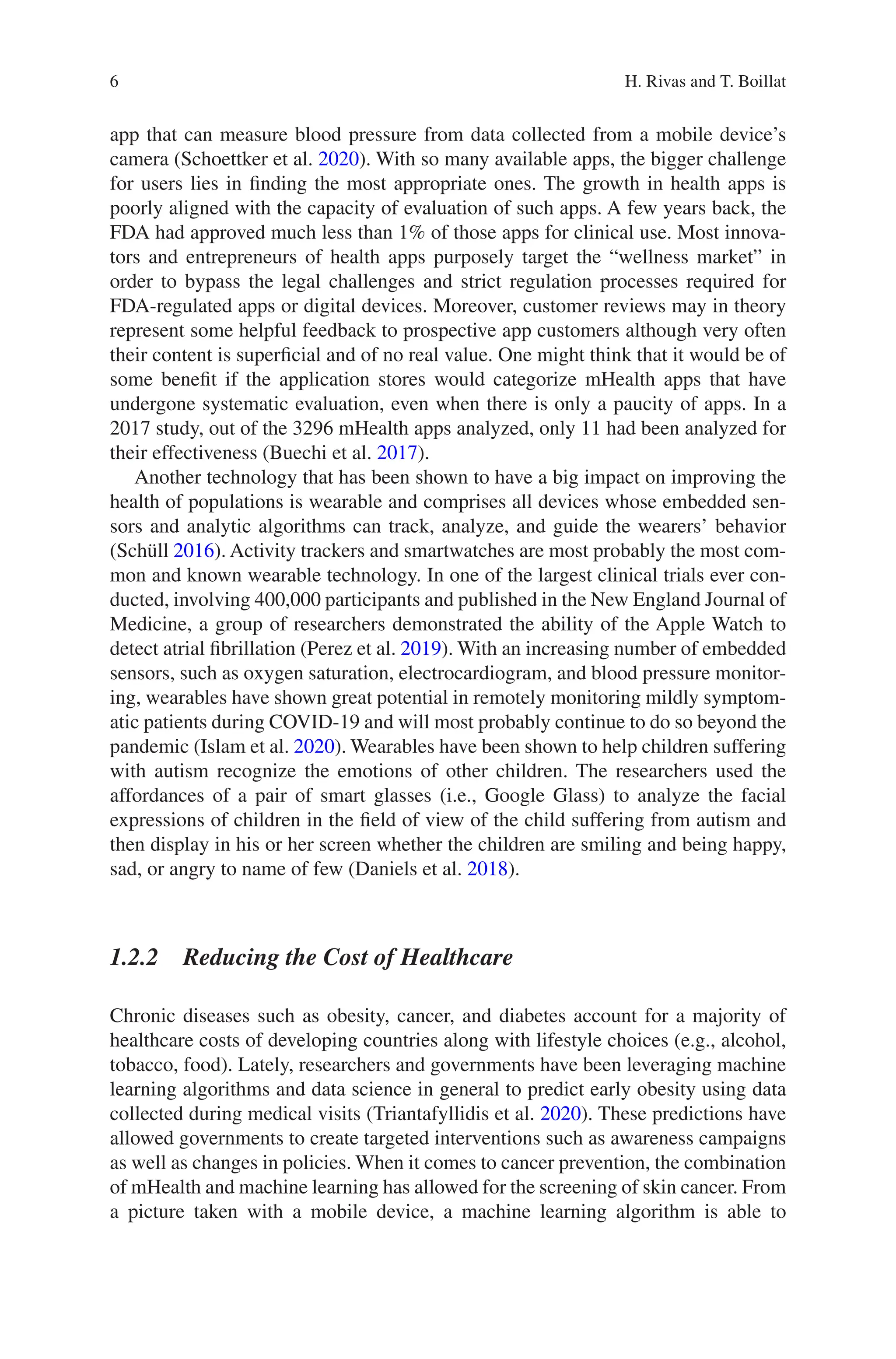 6
app that can measure blood pressure from data collected from a mobile device’s
camera (Schoettker et al. 2020). With so many available apps, the bigger challenge
for users lies in finding the most appropriate ones. The growth in health apps is
poorly aligned with the capacity of evaluation of such apps. A few years back, the
FDA had approved much less than 1% of those apps for clinical use. Most innova-
tors and entrepreneurs of health apps purposely target the “wellness market” in
order to bypass the legal challenges and strict regulation processes required for
FDA-regulated apps or digital devices. Moreover, customer reviews may in theory
represent some helpful feedback to prospective app customers although very often
their content is superficial and of no real value. One might think that it would be of
some benefit if the application stores would categorize mHealth apps that have
undergone systematic evaluation, even when there is only a paucity of apps. In a
2017 study, out of the 3296 mHealth apps analyzed, only 11 had been analyzed for
their effectiveness (Buechi et al. 2017).
Another technology that has been shown to have a big impact on improving the
health of populations is wearable and comprises all devices whose embedded sen-
sors and analytic algorithms can track, analyze, and guide the wearers’ behavior
(Schüll 2016). Activity trackers and smartwatches are most probably the most com-
mon and known wearable technology. In one of the largest clinical trials ever con-
ducted, involving 400,000 participants and published in the New England Journal of
Medicine, a group of researchers demonstrated the ability of the Apple Watch to
detect atrial fibrillation (Perez et al. 2019). With an increasing number of embedded
sensors, such as oxygen saturation, electrocardiogram, and blood pressure monitor-
ing, wearables have shown great potential in remotely monitoring mildly symptom-
atic patients during COVID-19 and will most probably continue to do so beyond the
pandemic (Islam et al. 2020). Wearables have been shown to help children suffering
with autism recognize the emotions of other children. The researchers used the
affordances of a pair of smart glasses (i.e., Google Glass) to analyze the facial
expressions of children in the field of view of the child suffering from autism and
then display in his or her screen whether the children are smiling and being happy,
sad, or angry to name of few (Daniels et al. 2018).
1.2.2 
Reducing the Cost of Healthcare
Chronic diseases such as obesity, cancer, and diabetes account for a majority of
healthcare costs of developing countries along with lifestyle choices (e.g., alcohol,
tobacco, food). Lately, researchers and governments have been leveraging machine
learning algorithms and data science in general to predict early obesity using data
collected during medical visits (Triantafyllidis et al. 2020). These predictions have
allowed governments to create targeted interventions such as awareness campaigns
as well as changes in policies. When it comes to cancer prevention, the combination
of mHealth and machine learning has allowed for the screening of skin cancer. From
a picture taken with a mobile device, a machine learning algorithm is able to
H. Rivas and T. Boillat
 