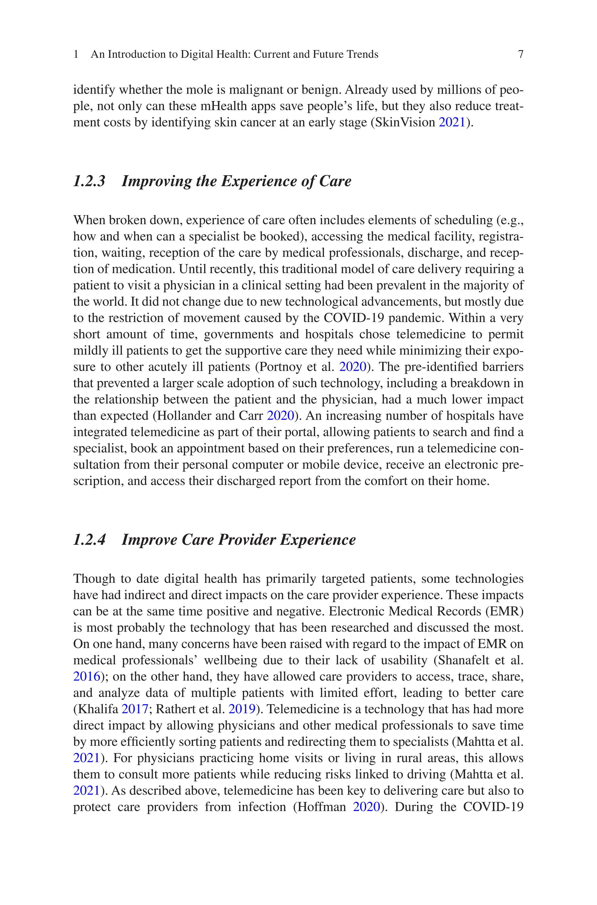 7
identify whether the mole is malignant or benign. Already used by millions of peo-
ple, not only can these mHealth apps save people’s life, but they also reduce treat-
ment costs by identifying skin cancer at an early stage (SkinVision 2021).
1.2.3 
Improving the Experience of Care
When broken down, experience of care often includes elements of scheduling (e.g.,
how and when can a specialist be booked), accessing the medical facility, registra-
tion, waiting, reception of the care by medical professionals, discharge, and recep-
tion of medication. Until recently, this traditional model of care delivery requiring a
patient to visit a physician in a clinical setting had been prevalent in the majority of
the world. It did not change due to new technological advancements, but mostly due
to the restriction of movement caused by the COVID-19 pandemic. Within a very
short amount of time, governments and hospitals chose telemedicine to permit
mildly ill patients to get the supportive care they need while minimizing their expo-
sure to other acutely ill patients (Portnoy et al. 2020). The pre-identified barriers
that prevented a larger scale adoption of such technology, including a breakdown in
the relationship between the patient and the physician, had a much lower impact
than expected (Hollander and Carr 2020). An increasing number of hospitals have
integrated telemedicine as part of their portal, allowing patients to search and find a
specialist, book an appointment based on their preferences, run a telemedicine con-
sultation from their personal computer or mobile device, receive an electronic pre-
scription, and access their discharged report from the comfort on their home.
1.2.4 
Improve Care Provider Experience
Though to date digital health has primarily targeted patients, some technologies
have had indirect and direct impacts on the care provider experience. These impacts
can be at the same time positive and negative. Electronic Medical Records (EMR)
is most probably the technology that has been researched and discussed the most.
On one hand, many concerns have been raised with regard to the impact of EMR on
medical professionals’ wellbeing due to their lack of usability (Shanafelt et al.
2016); on the other hand, they have allowed care providers to access, trace, share,
and analyze data of multiple patients with limited effort, leading to better care
(Khalifa 2017; Rathert et al. 2019). Telemedicine is a technology that has had more
direct impact by allowing physicians and other medical professionals to save time
by more efficiently sorting patients and redirecting them to specialists (Mahtta et al.
2021). For physicians practicing home visits or living in rural areas, this allows
them to consult more patients while reducing risks linked to driving (Mahtta et al.
2021). As described above, telemedicine has been key to delivering care but also to
protect care providers from infection (Hoffman 2020). During the COVID-19
1 An Introduction to Digital Health: Current and Future Trends
 