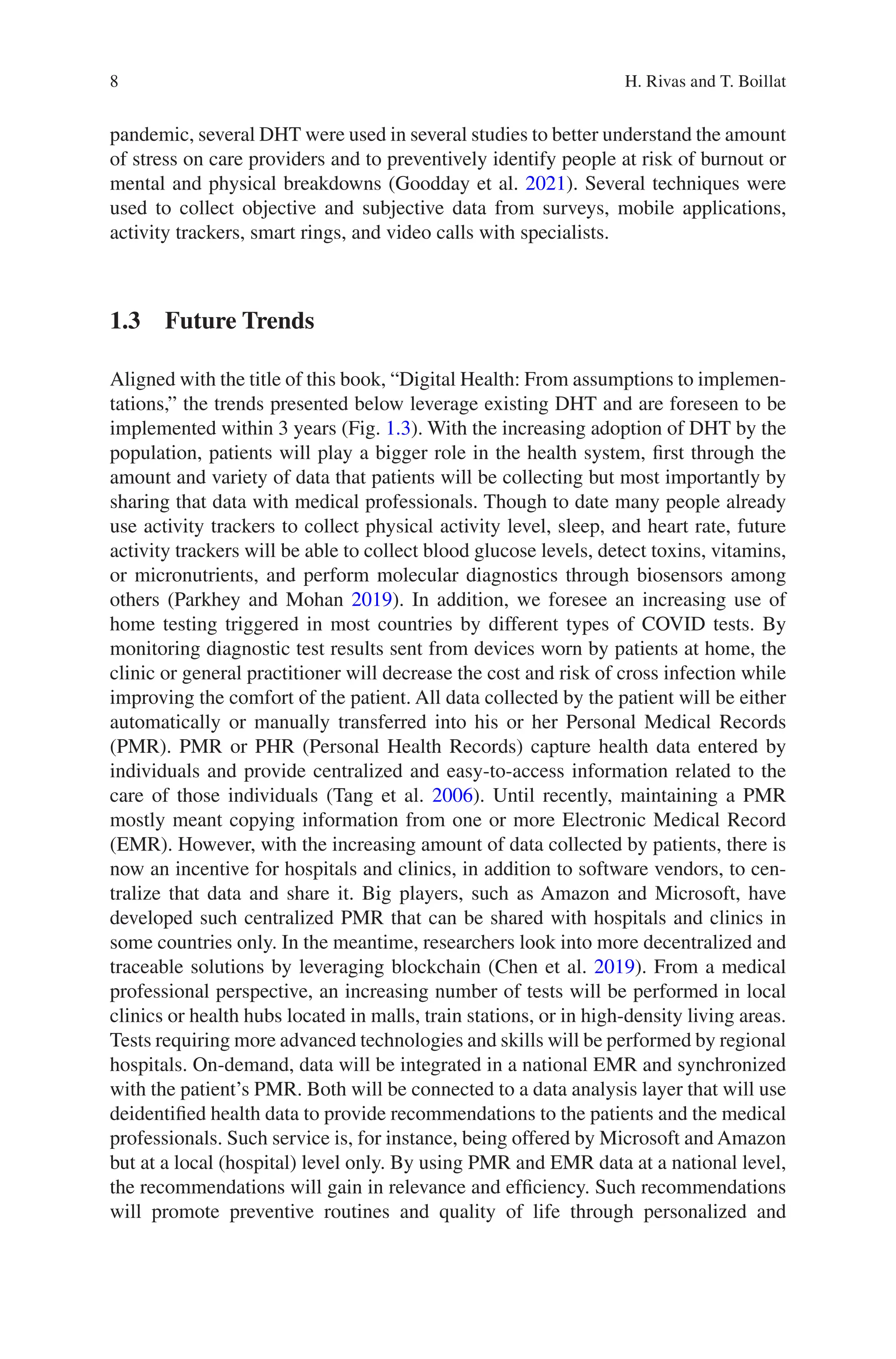 8
pandemic, several DHT were used in several studies to better understand the amount
of stress on care providers and to preventively identify people at risk of burnout or
mental and physical breakdowns (Goodday et al. 2021). Several techniques were
used to collect objective and subjective data from surveys, mobile applications,
activity trackers, smart rings, and video calls with specialists.
1.3 Future Trends
Aligned with the title of this book, “Digital Health: From assumptions to implemen-
tations,” the trends presented below leverage existing DHT and are foreseen to be
implemented within 3 years (Fig. 1.3). With the increasing adoption of DHT by the
population, patients will play a bigger role in the health system, first through the
amount and variety of data that patients will be collecting but most importantly by
sharing that data with medical professionals. Though to date many people already
use activity trackers to collect physical activity level, sleep, and heart rate, future
activity trackers will be able to collect blood glucose levels, detect toxins, vitamins,
or micronutrients, and perform molecular diagnostics through biosensors among
others (Parkhey and Mohan 2019). In addition, we foresee an increasing use of
home testing triggered in most countries by different types of COVID tests. By
monitoring diagnostic test results sent from devices worn by patients at home, the
clinic or general practitioner will decrease the cost and risk of cross infection while
improving the comfort of the patient. All data collected by the patient will be either
automatically or manually transferred into his or her Personal Medical Records
(PMR). PMR or PHR (Personal Health Records) capture health data entered by
individuals and provide centralized and easy-to-access information related to the
care of those individuals (Tang et al. 2006). Until recently, maintaining a PMR
mostly meant copying information from one or more Electronic Medical Record
(EMR). However, with the increasing amount of data collected by patients, there is
now an incentive for hospitals and clinics, in addition to software vendors, to cen-
tralize that data and share it. Big players, such as Amazon and Microsoft, have
developed such centralized PMR that can be shared with hospitals and clinics in
some countries only. In the meantime, researchers look into more decentralized and
traceable solutions by leveraging blockchain (Chen et al. 2019). From a medical
professional perspective, an increasing number of tests will be performed in local
clinics or health hubs located in malls, train stations, or in high-density living areas.
Tests requiring more advanced technologies and skills will be performed by regional
hospitals. On-demand, data will be integrated in a national EMR and synchronized
with the patient’s PMR. Both will be connected to a data analysis layer that will use
deidentified health data to provide recommendations to the patients and the medical
professionals. Such service is, for instance, being offered by Microsoft and Amazon
but at a local (hospital) level only. By using PMR and EMR data at a national level,
the recommendations will gain in relevance and efficiency. Such recommendations
will promote preventive routines and quality of life through personalized and
H. Rivas and T. Boillat
 