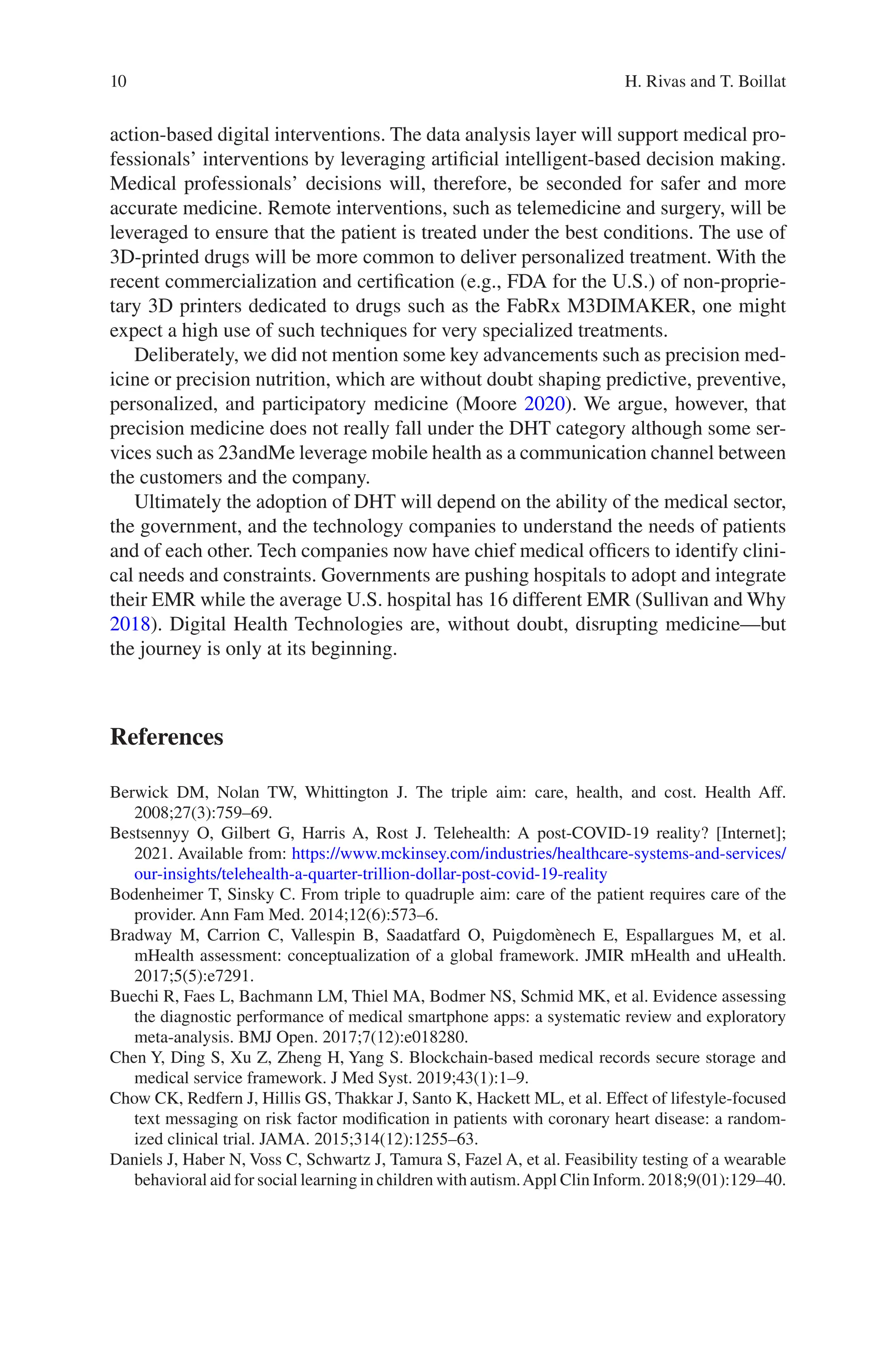 10
action-­
based digital interventions. The data analysis layer will support medical pro-
fessionals’ interventions by leveraging artificial intelligent-based decision making.
Medical professionals’ decisions will, therefore, be seconded for safer and more
accurate medicine. Remote interventions, such as telemedicine and surgery, will be
leveraged to ensure that the patient is treated under the best conditions. The use of
3D-printed drugs will be more common to deliver personalized treatment. With the
recent commercialization and certification (e.g., FDA for the U.S.) of non-proprie-
tary 3D printers dedicated to drugs such as the FabRx M3DIMAKER, one might
expect a high use of such techniques for very specialized treatments.
Deliberately, we did not mention some key advancements such as precision med-
icine or precision nutrition, which are without doubt shaping predictive, preventive,
personalized, and participatory medicine (Moore 2020). We argue, however, that
precision medicine does not really fall under the DHT category although some ser-
vices such as 23andMe leverage mobile health as a communication channel between
the customers and the company.
Ultimately the adoption of DHT will depend on the ability of the medical sector,
the government, and the technology companies to understand the needs of patients
and of each other. Tech companies now have chief medical officers to identify clini-
cal needs and constraints. Governments are pushing hospitals to adopt and integrate
their EMR while the average U.S. hospital has 16 different EMR (Sullivan and Why
2018). Digital Health Technologies are, without doubt, disrupting medicine—but
the journey is only at its beginning.
References
Berwick DM, Nolan TW, Whittington J. The triple aim: care, health, and cost. Health Aff.
2008;27(3):759–69.
Bestsennyy O, Gilbert G, Harris A, Rost J. Telehealth: A post-COVID-19 reality? [Internet];
2021. Available from: https://www.mckinsey.com/industries/healthcare-­systems-­and-­services/
our-­insights/telehealth-­a-­quarter-­trillion-­dollar-­post-­covid-­19-­reality
Bodenheimer T, Sinsky C. From triple to quadruple aim: care of the patient requires care of the
provider. Ann Fam Med. 2014;12(6):573–6.
Bradway M, Carrion C, Vallespin B, Saadatfard O, Puigdomènech E, Espallargues M, et al.
mHealth assessment: conceptualization of a global framework. JMIR mHealth and uHealth.
2017;5(5):e7291.
Buechi R, Faes L, Bachmann LM, Thiel MA, Bodmer NS, Schmid MK, et al. Evidence assessing
the diagnostic performance of medical smartphone apps: a systematic review and exploratory
meta-analysis. BMJ Open. 2017;7(12):e018280.
Chen Y, Ding S, Xu Z, Zheng H, Yang S. Blockchain-based medical records secure storage and
medical service framework. J Med Syst. 2019;43(1):1–9.
Chow CK, Redfern J, Hillis GS, Thakkar J, Santo K, Hackett ML, et al. Effect of lifestyle-focused
text messaging on risk factor modification in patients with coronary heart disease: a random-
ized clinical trial. JAMA. 2015;314(12):1255–63.
Daniels J, Haber N, Voss C, Schwartz J, Tamura S, Fazel A, et al. Feasibility testing of a wearable
behavioral aid for social learning in children with autism.Appl Clin Inform. 2018;9(01):129–40.
H. Rivas and T. Boillat
 