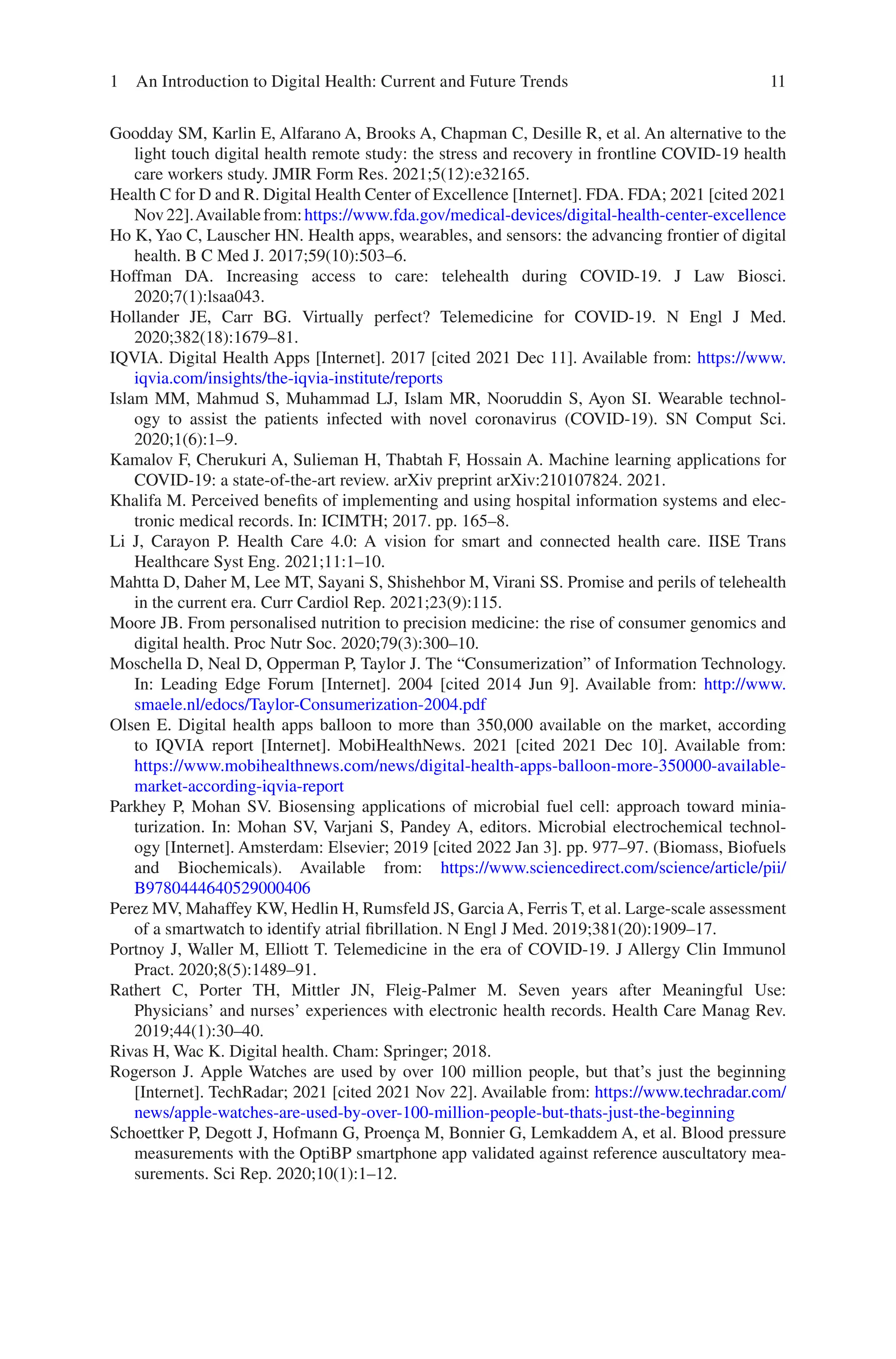 11
Goodday SM, Karlin E, Alfarano A, Brooks A, Chapman C, Desille R, et al. An alternative to the
light touch digital health remote study: the stress and recovery in frontline COVID-19 health
care workers study. JMIR Form Res. 2021;5(12):e32165.
Health C for D and R. Digital Health Center of Excellence [Internet]. FDA. FDA; 2021 [cited 2021
Nov22].Availablefrom:https://www.fda.gov/medical-­devices/digital-­health-­center-­excellence
Ho K, Yao C, Lauscher HN. Health apps, wearables, and sensors: the advancing frontier of digital
health. B C Med J. 2017;59(10):503–6.
Hoffman DA. Increasing access to care: telehealth during COVID-19. J Law Biosci.
2020;7(1):lsaa043.
Hollander JE, Carr BG. Virtually perfect? Telemedicine for COVID-19. N Engl J Med.
2020;382(18):1679–81.
IQVIA. Digital Health Apps [Internet]. 2017 [cited 2021 Dec 11]. Available from: https://www.
iqvia.com/insights/the-­iqvia-­institute/reports
Islam MM, Mahmud S, Muhammad LJ, Islam MR, Nooruddin S, Ayon SI. Wearable technol-
ogy to assist the patients infected with novel coronavirus (COVID-19). SN Comput Sci.
2020;1(6):1–9.
Kamalov F, Cherukuri A, Sulieman H, Thabtah F, Hossain A. Machine learning applications for
COVID-19: a state-of-the-art review. arXiv preprint arXiv:210107824. 2021.
Khalifa M. Perceived benefits of implementing and using hospital information systems and elec-
tronic medical records. In: ICIMTH; 2017. pp. 165–8.
Li J, Carayon P. Health Care 4.0: A vision for smart and connected health care. IISE Trans
Healthcare Syst Eng. 2021;11:1–10.
Mahtta D, Daher M, Lee MT, Sayani S, Shishehbor M, Virani SS. Promise and perils of telehealth
in the current era. Curr Cardiol Rep. 2021;23(9):115.
Moore JB. From personalised nutrition to precision medicine: the rise of consumer genomics and
digital health. Proc Nutr Soc. 2020;79(3):300–10.
Moschella D, Neal D, Opperman P, Taylor J. The “Consumerization” of Information Technology.
In: Leading Edge Forum [Internet]. 2004 [cited 2014 Jun 9]. Available from: http://www.
smaele.nl/edocs/Taylor-­Consumerization-­2004.pdf
Olsen E. Digital health apps balloon to more than 350,000 available on the market, according
to IQVIA report [Internet]. MobiHealthNews. 2021 [cited 2021 Dec 10]. Available from:
https://www.mobihealthnews.com/news/digital-­health-­apps-­balloon-­more-­350000-­available-­
market-­according-­iqvia-­report
Parkhey P, Mohan SV. Biosensing applications of microbial fuel cell: approach toward minia-
turization. In: Mohan SV, Varjani S, Pandey A, editors. Microbial electrochemical technol-
ogy [Internet]. Amsterdam: Elsevier; 2019 [cited 2022 Jan 3]. pp. 977–97. (Biomass, Biofuels
and Biochemicals). Available from: https://www.sciencedirect.com/science/article/pii/
B9780444640529000406
Perez MV, Mahaffey KW, Hedlin H, Rumsfeld JS, Garcia A, Ferris T, et al. Large-scale assessment
of a smartwatch to identify atrial fibrillation. N Engl J Med. 2019;381(20):1909–17.
Portnoy J, Waller M, Elliott T. Telemedicine in the era of COVID-19. J Allergy Clin Immunol
Pract. 2020;8(5):1489–91.
Rathert C, Porter TH, Mittler JN, Fleig-Palmer M. Seven years after Meaningful Use:
Physicians’ and nurses’ experiences with electronic health records. Health Care Manag Rev.
2019;44(1):30–40.
Rivas H, Wac K. Digital health. Cham: Springer; 2018.
Rogerson J. Apple Watches are used by over 100 million people, but that’s just the beginning
[Internet]. TechRadar; 2021 [cited 2021 Nov 22]. Available from: https://www.techradar.com/
news/apple-­watches-­are-­used-­by-­over-­100-­million-­people-­but-­thats-­just-­the-­beginning
Schoettker P, Degott J, Hofmann G, Proença M, Bonnier G, Lemkaddem A, et al. Blood pressure
measurements with the OptiBP smartphone app validated against reference auscultatory mea-
surements. Sci Rep. 2020;10(1):1–12.
1 An Introduction to Digital Health: Current and Future Trends
 