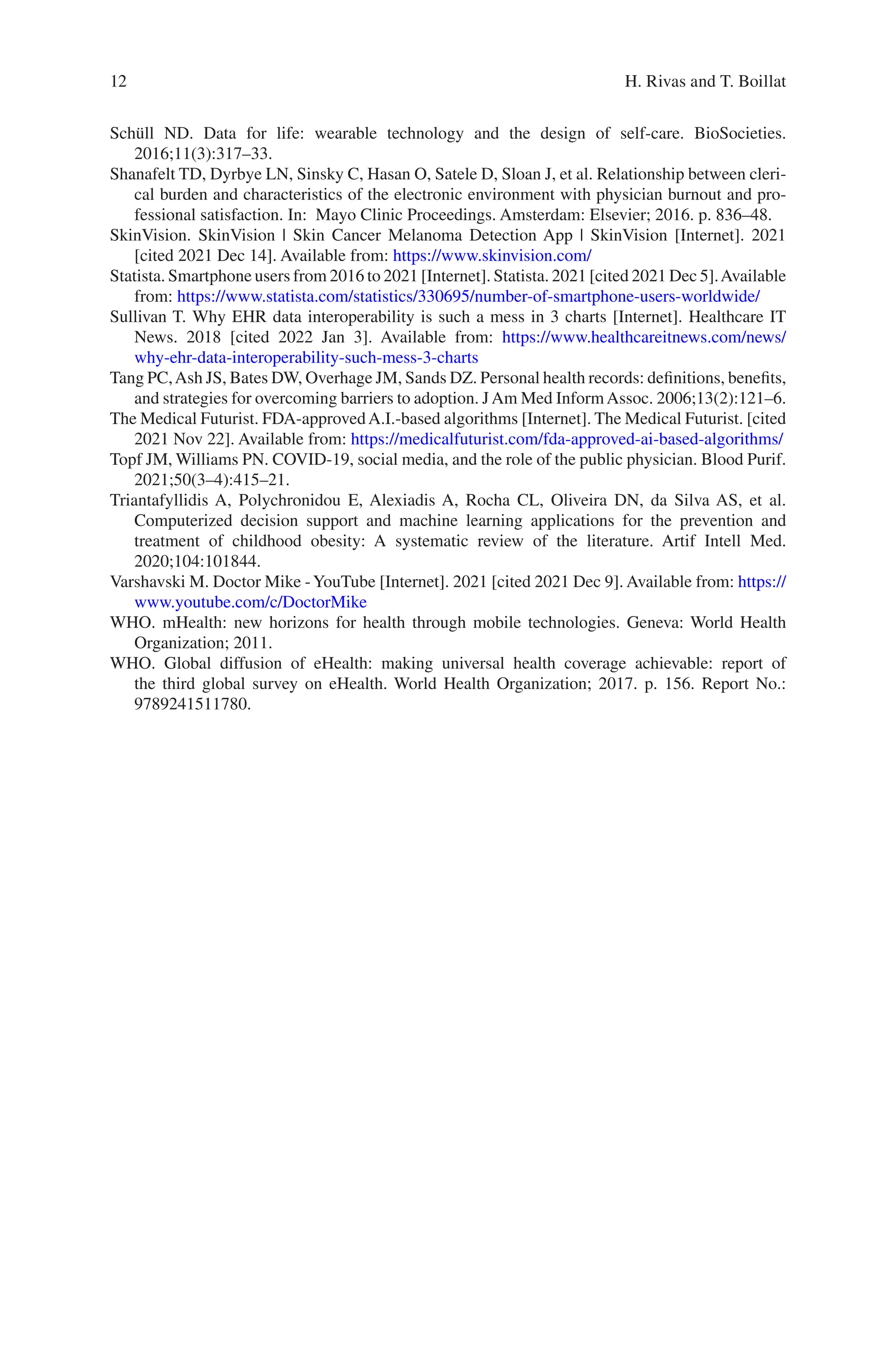 12
Schüll ND. Data for life: wearable technology and the design of self-care. BioSocieties.
2016;11(3):317–33.
Shanafelt TD, Dyrbye LN, Sinsky C, Hasan O, Satele D, Sloan J, et al. Relationship between cleri-
cal burden and characteristics of the electronic environment with physician burnout and pro-
fessional satisfaction. In: Mayo Clinic Proceedings. Amsterdam: Elsevier; 2016. p. 836–48.
SkinVision. SkinVision | Skin Cancer Melanoma Detection App | SkinVision [Internet]. 2021
[cited 2021 Dec 14]. Available from: https://www.skinvision.com/
Statista. Smartphone users from 2016 to 2021 [Internet]. Statista. 2021 [cited 2021 Dec 5].Available
from: https://www.statista.com/statistics/330695/number-­of-­smartphone-­users-­worldwide/
Sullivan T. Why EHR data interoperability is such a mess in 3 charts [Internet]. Healthcare IT
News. 2018 [cited 2022 Jan 3]. Available from: https://www.healthcareitnews.com/news/
why-­ehr-­data-­interoperability-­such-­mess-­3-­charts
Tang PC,Ash JS, Bates DW, Overhage JM, Sands DZ. Personal health records: definitions, benefits,
and strategies for overcoming barriers to adoption. JAm Med InformAssoc. 2006;13(2):121–6.
The Medical Futurist. FDA-approvedA.I.-based algorithms [Internet]. The Medical Futurist. [cited
2021 Nov 22]. Available from: https://medicalfuturist.com/fda-­approved-­ai-­based-­algorithms/
Topf JM, Williams PN. COVID-19, social media, and the role of the public physician. Blood Purif.
2021;50(3–4):415–21.
Triantafyllidis A, Polychronidou E, Alexiadis A, Rocha CL, Oliveira DN, da Silva AS, et al.
Computerized decision support and machine learning applications for the prevention and
treatment of childhood obesity: A systematic review of the literature. Artif Intell Med.
2020;104:101844.
Varshavski M. Doctor Mike -YouTube [Internet]. 2021 [cited 2021 Dec 9]. Available from: https://
www.youtube.com/c/DoctorMike
WHO. mHealth: new horizons for health through mobile technologies. Geneva: World Health
Organization; 2011.
WHO. Global diffusion of eHealth: making universal health coverage achievable: report of
the third global survey on eHealth. World Health Organization; 2017. p. 156. Report No.:
9789241511780.
H. Rivas and T. Boillat
 