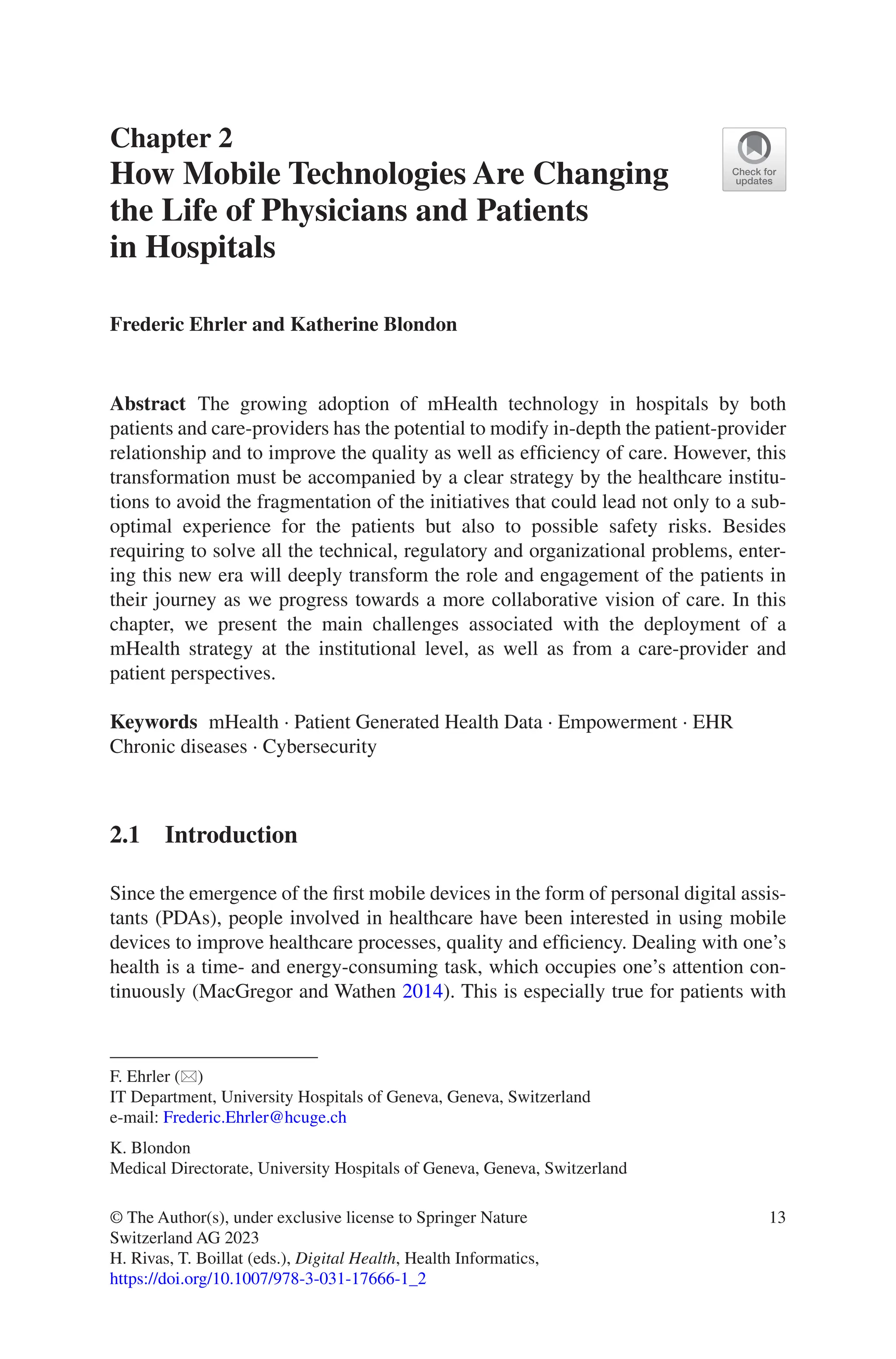 13
Chapter 2
How Mobile Technologies Are Changing
the Life of Physicians and Patients
in Hospitals
Frederic Ehrler and Katherine Blondon
Abstract The growing adoption of mHealth technology in hospitals by both
patients and care-providers has the potential to modify in-depth the patient-­
provider
relationship and to improve the quality as well as efficiency of care. However, this
transformation must be accompanied by a clear strategy by the healthcare institu-
tions to avoid the fragmentation of the initiatives that could lead not only to a sub-
optimal experience for the patients but also to possible safety risks. Besides
requiring to solve all the technical, regulatory and organizational problems, enter-
ing this new era will deeply transform the role and engagement of the patients in
their journey as we progress towards a more collaborative vision of care. In this
chapter, we present the main challenges associated with the deployment of a
mHealth strategy at the institutional level, as well as from a care-provider and
patient perspectives.
Keywords mHealth · Patient Generated Health Data · Empowerment · EHR
Chronic diseases · Cybersecurity
2.1 Introduction
Since the emergence of the first mobile devices in the form of personal digital assis-
tants (PDAs), people involved in healthcare have been interested in using mobile
devices to improve healthcare processes, quality and efficiency. Dealing with one’s
health is a time- and energy-consuming task, which occupies one’s attention con-
tinuously (MacGregor and Wathen 2014). This is especially true for patients with
F. Ehrler (*)
IT Department, University Hospitals of Geneva, Geneva, Switzerland
e-mail: Frederic.Ehrler@hcuge.ch
K. Blondon
Medical Directorate, University Hospitals of Geneva, Geneva, Switzerland
© The Author(s), under exclusive license to Springer Nature
Switzerland AG 2023
H. Rivas, T. Boillat (eds.), Digital Health, Health Informatics,
https://doi.org/10.1007/978-3-031-17666-1_2
 