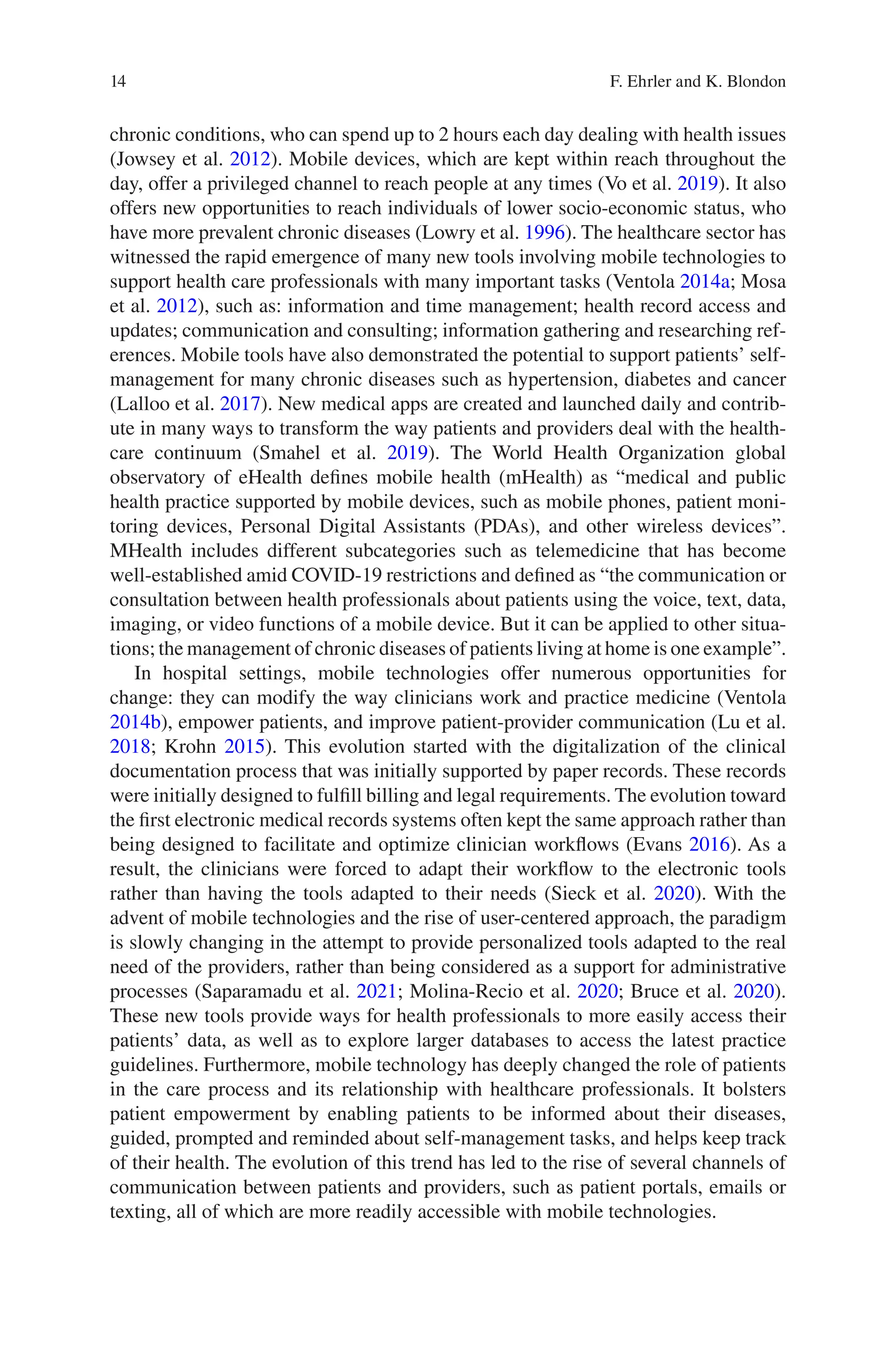 14
chronic conditions, who can spend up to 2 hours each day dealing with health issues
(Jowsey et al. 2012). Mobile devices, which are kept within reach throughout the
day, offer a privileged channel to reach people at any times (Vo et al. 2019). It also
offers new opportunities to reach individuals of lower socio-economic status, who
have more prevalent chronic diseases (Lowry et al. 1996). The healthcare sector has
witnessed the rapid emergence of many new tools involving mobile technologies to
support health care professionals with many important tasks (Ventola 2014a; Mosa
et al. 2012), such as: information and time management; health record access and
updates; communication and consulting; information gathering and researching ref-
erences. Mobile tools have also demonstrated the potential to support patients’ self-­
management for many chronic diseases such as hypertension, diabetes and cancer
(Lalloo et al. 2017). New medical apps are created and launched daily and contrib-
ute in many ways to transform the way patients and providers deal with the health-
care continuum (Smahel et al. 2019). The World Health Organization global
observatory of eHealth defines mobile health (mHealth) as “medical and public
health practice supported by mobile devices, such as mobile phones, patient moni-
toring devices, Personal Digital Assistants (PDAs), and other wireless devices”.
MHealth includes different subcategories such as telemedicine that has become
well-established amid COVID-19 restrictions and defined as “the communication or
consultation between health professionals about patients using the voice, text, data,
imaging, or video functions of a mobile device. But it can be applied to other situa-
tions; the management of chronic diseases of patients living at home is one example”.
In hospital settings, mobile technologies offer numerous opportunities for
change: they can modify the way clinicians work and practice medicine (Ventola
2014b), empower patients, and improve patient-provider communication (Lu et al.
2018; Krohn 2015). This evolution started with the digitalization of the clinical
documentation process that was initially supported by paper records. These records
were initially designed to fulfill billing and legal requirements. The evolution toward
the first electronic medical records systems often kept the same approach rather than
being designed to facilitate and optimize clinician workflows (Evans 2016). As a
result, the clinicians were forced to adapt their workflow to the electronic tools
rather than having the tools adapted to their needs (Sieck et al. 2020). With the
advent of mobile technologies and the rise of user-centered approach, the paradigm
is slowly changing in the attempt to provide personalized tools adapted to the real
need of the providers, rather than being considered as a support for administrative
processes (Saparamadu et al. 2021; Molina-Recio et al. 2020; Bruce et al. 2020).
These new tools provide ways for health professionals to more easily access their
patients’ data, as well as to explore larger databases to access the latest practice
guidelines. Furthermore, mobile technology has deeply changed the role of patients
in the care process and its relationship with healthcare professionals. It bolsters
patient empowerment by enabling patients to be informed about their diseases,
guided, prompted and reminded about self-management tasks, and helps keep track
of their health. The evolution of this trend has led to the rise of several channels of
communication between patients and providers, such as patient portals, emails or
texting, all of which are more readily accessible with mobile technologies.
F. Ehrler and K. Blondon
 