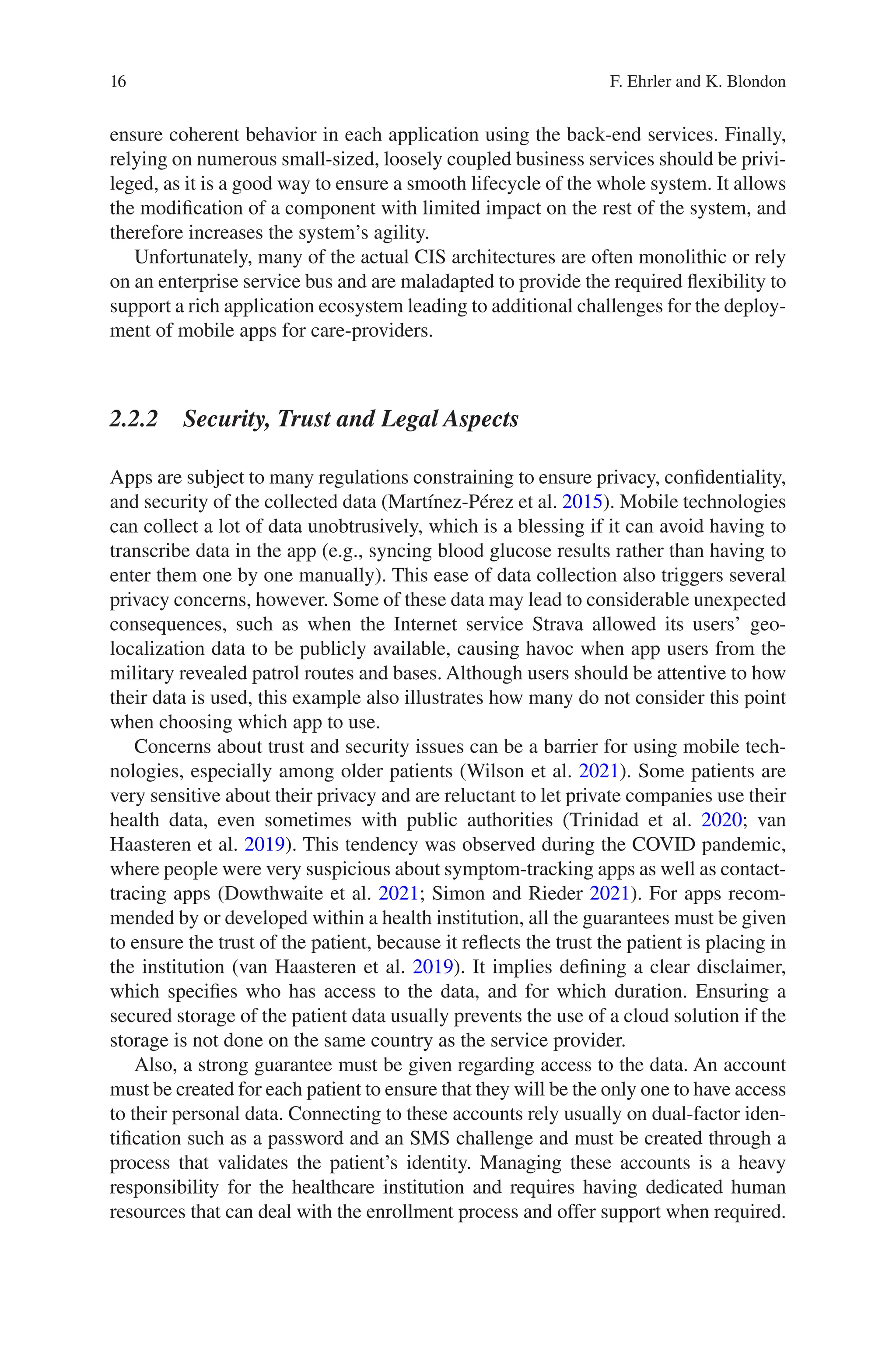 16
ensure coherent behavior in each application using the back-end services. Finally,
relying on numerous small-sized, loosely coupled business services should be privi-
leged, as it is a good way to ensure a smooth lifecycle of the whole system. It allows
the modification of a component with limited impact on the rest of the system, and
therefore increases the system’s agility.
Unfortunately, many of the actual CIS architectures are often monolithic or rely
on an enterprise service bus and are maladapted to provide the required flexibility to
support a rich application ecosystem leading to additional challenges for the deploy-
ment of mobile apps for care-providers.
2.2.2 
Security, Trust and Legal Aspects
Apps are subject to many regulations constraining to ensure privacy, confidentiality,
and security of the collected data (Martínez-Pérez et al. 2015). Mobile technologies
can collect a lot of data unobtrusively, which is a blessing if it can avoid having to
transcribe data in the app (e.g., syncing blood glucose results rather than having to
enter them one by one manually). This ease of data collection also triggers several
privacy concerns, however. Some of these data may lead to considerable unexpected
consequences, such as when the Internet service Strava allowed its users’ geo-­
localization data to be publicly available, causing havoc when app users from the
military revealed patrol routes and bases. Although users should be attentive to how
their data is used, this example also illustrates how many do not consider this point
when choosing which app to use.
Concerns about trust and security issues can be a barrier for using mobile tech-
nologies, especially among older patients (Wilson et al. 2021). Some patients are
very sensitive about their privacy and are reluctant to let private companies use their
health data, even sometimes with public authorities (Trinidad et al. 2020; van
Haasteren et al. 2019). This tendency was observed during the COVID pandemic,
where people were very suspicious about symptom-tracking apps as well as contact-­
tracing apps (Dowthwaite et al. 2021; Simon and Rieder 2021). For apps recom-
mended by or developed within a health institution, all the guarantees must be given
to ensure the trust of the patient, because it reflects the trust the patient is placing in
the institution (van Haasteren et al. 2019). It implies defining a clear disclaimer,
which specifies who has access to the data, and for which duration. Ensuring a
secured storage of the patient data usually prevents the use of a cloud solution if the
storage is not done on the same country as the service provider.
Also, a strong guarantee must be given regarding access to the data. An account
must be created for each patient to ensure that they will be the only one to have access
to their personal data. Connecting to these accounts rely usually on dual-­
factor iden-
tification such as a password and an SMS challenge and must be created through a
process that validates the patient’s identity. Managing these accounts is a heavy
responsibility for the healthcare institution and requires having dedicated human
resources that can deal with the enrollment process and offer support when required.
F. Ehrler and K. Blondon
 