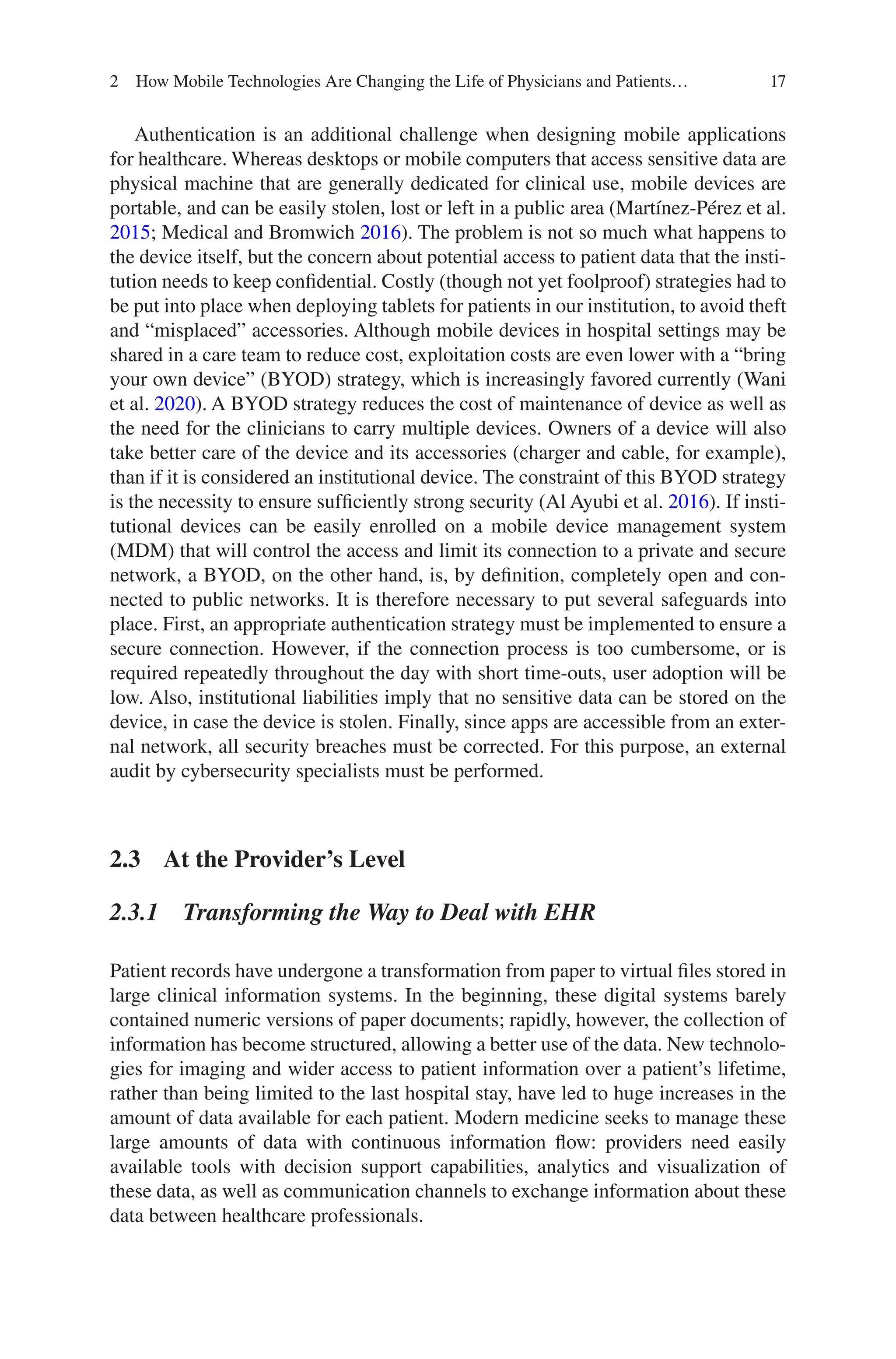 17
Authentication is an additional challenge when designing mobile applications
for healthcare. Whereas desktops or mobile computers that access sensitive data are
physical machine that are generally dedicated for clinical use, mobile devices are
portable, and can be easily stolen, lost or left in a public area (Martínez-Pérez et al.
2015; Medical and Bromwich 2016). The problem is not so much what happens to
the device itself, but the concern about potential access to patient data that the insti-
tution needs to keep confidential. Costly (though not yet foolproof) strategies had to
be put into place when deploying tablets for patients in our institution, to avoid theft
and “misplaced” accessories. Although mobile devices in hospital settings may be
shared in a care team to reduce cost, exploitation costs are even lower with a “bring
your own device” (BYOD) strategy, which is increasingly favored currently (Wani
et al. 2020). A BYOD strategy reduces the cost of maintenance of device as well as
the need for the clinicians to carry multiple devices. Owners of a device will also
take better care of the device and its accessories (charger and cable, for example),
than if it is considered an institutional device. The constraint of this BYOD strategy
is the necessity to ensure sufficiently strong security (Al Ayubi et al. 2016). If insti-
tutional devices can be easily enrolled on a mobile device management system
(MDM) that will control the access and limit its connection to a private and secure
network, a BYOD, on the other hand, is, by definition, completely open and con-
nected to public networks. It is therefore necessary to put several safeguards into
place. First, an appropriate authentication strategy must be implemented to ensure a
secure connection. However, if the connection process is too cumbersome, or is
required repeatedly throughout the day with short time-outs, user adoption will be
low. Also, institutional liabilities imply that no sensitive data can be stored on the
device, in case the device is stolen. Finally, since apps are accessible from an exter-
nal network, all security breaches must be corrected. For this purpose, an external
audit by cybersecurity specialists must be performed.
2.3 
At the Provider’s Level
2.3.1 
Transforming the Way to Deal with EHR
Patient records have undergone a transformation from paper to virtual files stored in
large clinical information systems. In the beginning, these digital systems barely
contained numeric versions of paper documents; rapidly, however, the collection of
information has become structured, allowing a better use of the data. New technolo-
gies for imaging and wider access to patient information over a patient’s lifetime,
rather than being limited to the last hospital stay, have led to huge increases in the
amount of data available for each patient. Modern medicine seeks to manage these
large amounts of data with continuous information flow: providers need easily
available tools with decision support capabilities, analytics and visualization of
these data, as well as communication channels to exchange information about these
data between healthcare professionals.
2 How Mobile Technologies Are Changing the Life of Physicians and Patients…
 