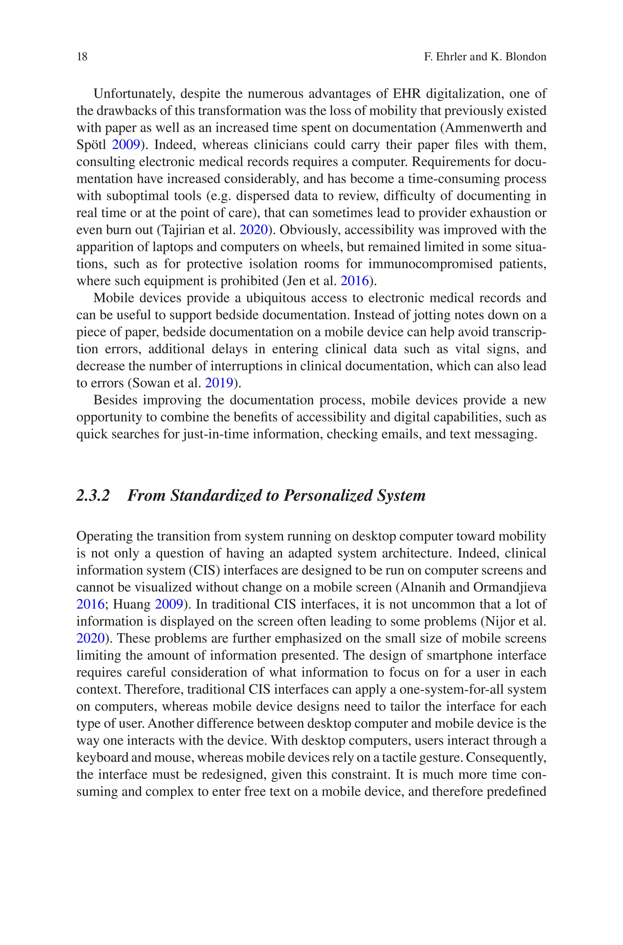 18
Unfortunately, despite the numerous advantages of EHR digitalization, one of
the drawbacks of this transformation was the loss of mobility that previously existed
with paper as well as an increased time spent on documentation (Ammenwerth and
Spötl 2009). Indeed, whereas clinicians could carry their paper files with them,
consulting electronic medical records requires a computer. Requirements for docu-
mentation have increased considerably, and has become a time-consuming process
with suboptimal tools (e.g. dispersed data to review, difficulty of documenting in
real time or at the point of care), that can sometimes lead to provider exhaustion or
even burn out (Tajirian et al. 2020). Obviously, accessibility was improved with the
apparition of laptops and computers on wheels, but remained limited in some situa-
tions, such as for protective isolation rooms for immunocompromised patients,
where such equipment is prohibited (Jen et al. 2016).
Mobile devices provide a ubiquitous access to electronic medical records and
can be useful to support bedside documentation. Instead of jotting notes down on a
piece of paper, bedside documentation on a mobile device can help avoid transcrip-
tion errors, additional delays in entering clinical data such as vital signs, and
decrease the number of interruptions in clinical documentation, which can also lead
to errors (Sowan et al. 2019).
Besides improving the documentation process, mobile devices provide a new
opportunity to combine the benefits of accessibility and digital capabilities, such as
quick searches for just-in-time information, checking emails, and text messaging.
2.3.2 
From Standardized to Personalized System
Operating the transition from system running on desktop computer toward mobility
is not only a question of having an adapted system architecture. Indeed, clinical
information system (CIS) interfaces are designed to be run on computer screens and
cannot be visualized without change on a mobile screen (Alnanih and Ormandjieva
2016; Huang 2009). In traditional CIS interfaces, it is not uncommon that a lot of
information is displayed on the screen often leading to some problems (Nijor et al.
2020). These problems are further emphasized on the small size of mobile screens
limiting the amount of information presented. The design of smartphone interface
requires careful consideration of what information to focus on for a user in each
context. Therefore, traditional CIS interfaces can apply a one-system-for-all system
on computers, whereas mobile device designs need to tailor the interface for each
type of user. Another difference between desktop computer and mobile device is the
way one interacts with the device. With desktop computers, users interact through a
keyboard and mouse, whereas mobile devices rely on a tactile gesture. Consequently,
the interface must be redesigned, given this constraint. It is much more time con-
suming and complex to enter free text on a mobile device, and therefore predefined
F. Ehrler and K. Blondon
 