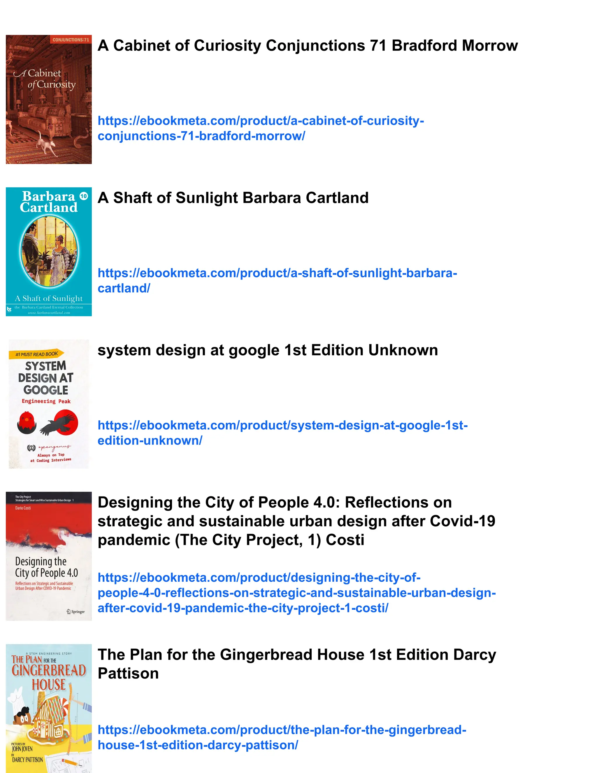 A Cabinet of Curiosity Conjunctions 71 Bradford Morrow
https://ebookmeta.com/product/a-cabinet-of-curiosity-
conjunctions-71-bradford-morrow/
A Shaft of Sunlight Barbara Cartland
https://ebookmeta.com/product/a-shaft-of-sunlight-barbara-
cartland/
system design at google 1st Edition Unknown
https://ebookmeta.com/product/system-design-at-google-1st-
edition-unknown/
Designing the City of People 4.0: Reflections on
strategic and sustainable urban design after Covid-19
pandemic (The City Project, 1) Costi
https://ebookmeta.com/product/designing-the-city-of-
people-4-0-reflections-on-strategic-and-sustainable-urban-design-
after-covid-19-pandemic-the-city-project-1-costi/
The Plan for the Gingerbread House 1st Edition Darcy
Pattison
https://ebookmeta.com/product/the-plan-for-the-gingerbread-
house-1st-edition-darcy-pattison/
 