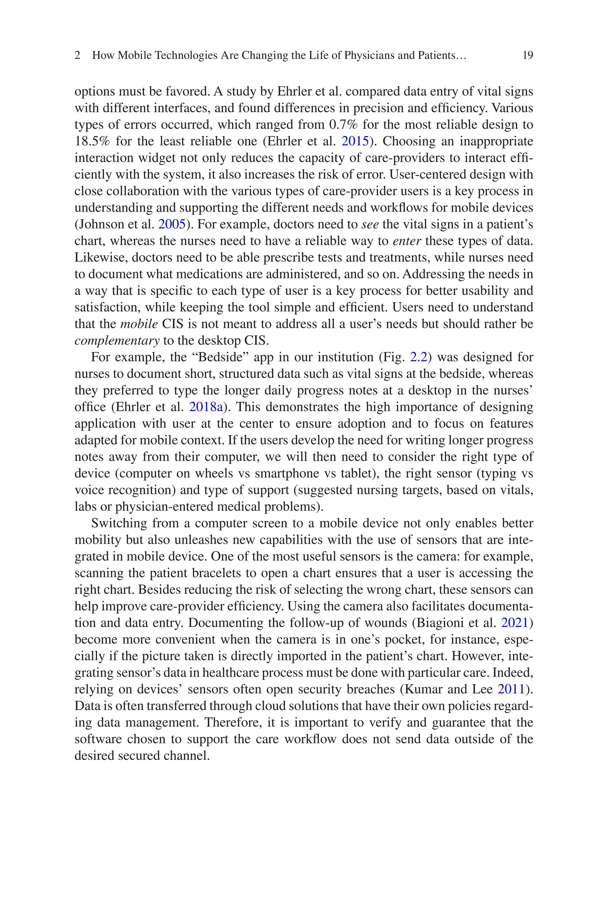 19
options must be favored. A study by Ehrler et al. compared data entry of vital signs
with different interfaces, and found differences in precision and efficiency. Various
types of errors occurred, which ranged from 0.7% for the most reliable design to
18.5% for the least reliable one (Ehrler et al. 2015). Choosing an inappropriate
interaction widget not only reduces the capacity of care-providers to interact effi-
ciently with the system, it also increases the risk of error. User-centered design with
close collaboration with the various types of care-provider users is a key process in
understanding and supporting the different needs and workflows for mobile devices
(Johnson et al. 2005). For example, doctors need to see the vital signs in a patient’s
chart, whereas the nurses need to have a reliable way to enter these types of data.
Likewise, doctors need to be able prescribe tests and treatments, while nurses need
to document what medications are administered, and so on. Addressing the needs in
a way that is specific to each type of user is a key process for better usability and
satisfaction, while keeping the tool simple and efficient. Users need to understand
that the mobile CIS is not meant to address all a user’s needs but should rather be
complementary to the desktop CIS.
For example, the “Bedside” app in our institution (Fig. 2.2) was designed for
nurses to document short, structured data such as vital signs at the bedside, whereas
they preferred to type the longer daily progress notes at a desktop in the nurses’
office (Ehrler et al. 2018a). This demonstrates the high importance of designing
application with user at the center to ensure adoption and to focus on features
adapted for mobile context. If the users develop the need for writing longer progress
notes away from their computer, we will then need to consider the right type of
device (computer on wheels vs smartphone vs tablet), the right sensor (typing vs
voice recognition) and type of support (suggested nursing targets, based on vitals,
labs or physician-entered medical problems).
Switching from a computer screen to a mobile device not only enables better
mobility but also unleashes new capabilities with the use of sensors that are inte-
grated in mobile device. One of the most useful sensors is the camera: for example,
scanning the patient bracelets to open a chart ensures that a user is accessing the
right chart. Besides reducing the risk of selecting the wrong chart, these sensors can
help improve care-provider efficiency. Using the camera also facilitates documenta-
tion and data entry. Documenting the follow-up of wounds (Biagioni et al. 2021)
become more convenient when the camera is in one’s pocket, for instance, espe-
cially if the picture taken is directly imported in the patient’s chart. However, inte-
grating sensor’s data in healthcare process must be done with particular care. Indeed,
relying on devices’ sensors often open security breaches (Kumar and Lee 2011).
Data is often transferred through cloud solutions that have their own policies regard-
ing data management. Therefore, it is important to verify and guarantee that the
software chosen to support the care workflow does not send data outside of the
desired secured channel.
2 How Mobile Technologies Are Changing the Life of Physicians and Patients…
 