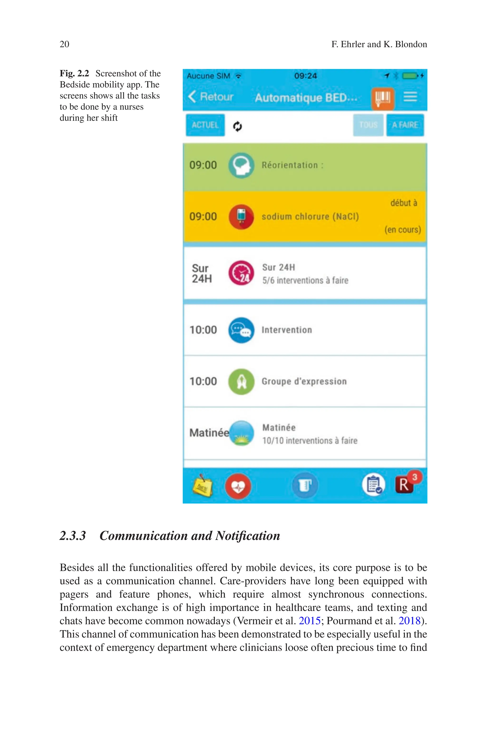 20
Fig. 2.2 Screenshot of the
Bedside mobility app. The
screens shows all the tasks
to be done by a nurses
during her shift
2.3.3 Communication and Notification
Besides all the functionalities offered by mobile devices, its core purpose is to be
used as a communication channel. Care-providers have long been equipped with
pagers and feature phones, which require almost synchronous connections.
Information exchange is of high importance in healthcare teams, and texting and
chats have become common nowadays (Vermeir et al. 2015; Pourmand et al. 2018).
This channel of communication has been demonstrated to be especially useful in the
context of emergency department where clinicians loose often precious time to find
F. Ehrler and K. Blondon
 