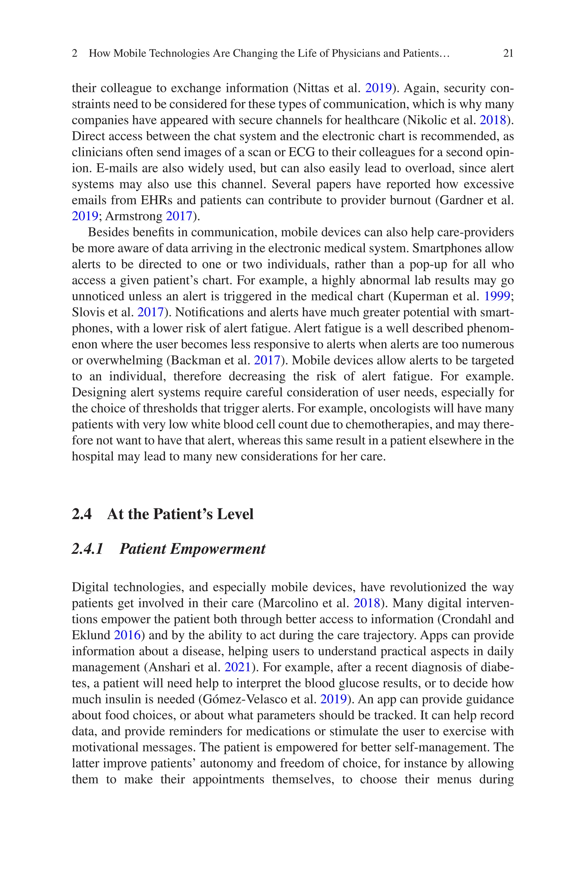 21
their colleague to exchange information (Nittas et al. 2019). Again, security con-
straints need to be considered for these types of communication, which is why many
companies have appeared with secure channels for healthcare (Nikolic et al. 2018).
Direct access between the chat system and the electronic chart is recommended, as
clinicians often send images of a scan or ECG to their colleagues for a second opin-
ion. E-mails are also widely used, but can also easily lead to overload, since alert
systems may also use this channel. Several papers have reported how excessive
emails from EHRs and patients can contribute to provider burnout (Gardner et al.
2019; Armstrong 2017).
Besides benefits in communication, mobile devices can also help care-providers
be more aware of data arriving in the electronic medical system. Smartphones allow
alerts to be directed to one or two individuals, rather than a pop-up for all who
access a given patient’s chart. For example, a highly abnormal lab results may go
unnoticed unless an alert is triggered in the medical chart (Kuperman et al. 1999;
Slovis et al. 2017). Notifications and alerts have much greater potential with smart-
phones, with a lower risk of alert fatigue. Alert fatigue is a well described phenom-
enon where the user becomes less responsive to alerts when alerts are too numerous
or overwhelming (Backman et al. 2017). Mobile devices allow alerts to be targeted
to an individual, therefore decreasing the risk of alert fatigue. For example.
Designing alert systems require careful consideration of user needs, especially for
the choice of thresholds that trigger alerts. For example, oncologists will have many
patients with very low white blood cell count due to chemotherapies, and may there-
fore not want to have that alert, whereas this same result in a patient elsewhere in the
hospital may lead to many new considerations for her care.
2.4 
At the Patient’s Level
2.4.1 Patient Empowerment
Digital technologies, and especially mobile devices, have revolutionized the way
patients get involved in their care (Marcolino et al. 2018). Many digital interven-
tions empower the patient both through better access to information (Crondahl and
Eklund 2016) and by the ability to act during the care trajectory. Apps can provide
information about a disease, helping users to understand practical aspects in daily
management (Anshari et al. 2021). For example, after a recent diagnosis of diabe-
tes, a patient will need help to interpret the blood glucose results, or to decide how
much insulin is needed (Gómez-Velasco et al. 2019). An app can provide guidance
about food choices, or about what parameters should be tracked. It can help record
data, and provide reminders for medications or stimulate the user to exercise with
motivational messages. The patient is empowered for better self-management. The
latter improve patients’ autonomy and freedom of choice, for instance by allowing
them to make their appointments themselves, to choose their menus during
2 How Mobile Technologies Are Changing the Life of Physicians and Patients…
 