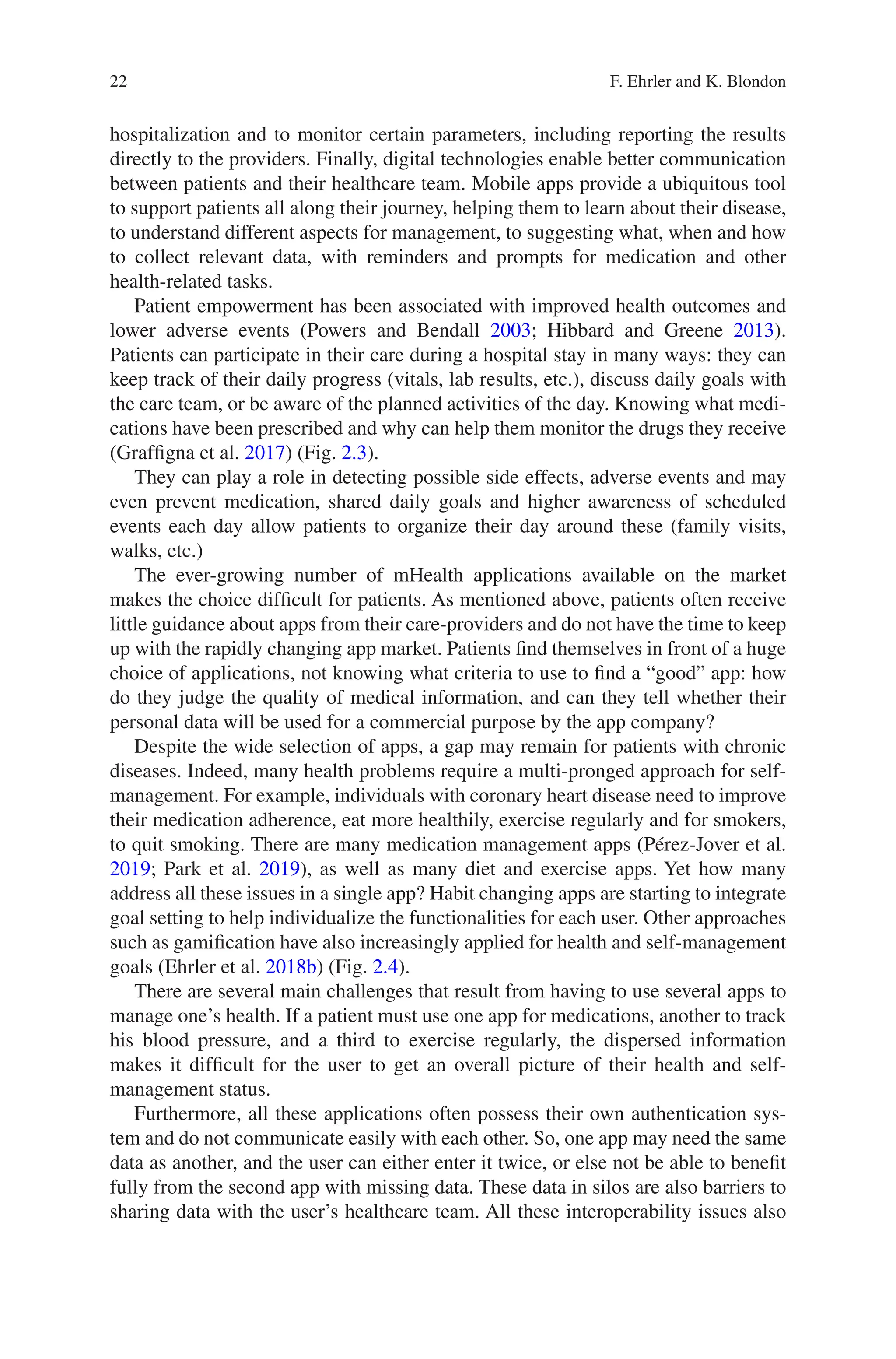 22
hospitalization and to monitor certain parameters, including reporting the results
directly to the providers. Finally, digital technologies enable better communication
between patients and their healthcare team. Mobile apps provide a ubiquitous tool
to support patients all along their journey, helping them to learn about their disease,
to understand different aspects for management, to suggesting what, when and how
to collect relevant data, with reminders and prompts for medication and other
health-related tasks.
Patient empowerment has been associated with improved health outcomes and
lower adverse events (Powers and Bendall 2003; Hibbard and Greene 2013).
Patients can participate in their care during a hospital stay in many ways: they can
keep track of their daily progress (vitals, lab results, etc.), discuss daily goals with
the care team, or be aware of the planned activities of the day. Knowing what medi-
cations have been prescribed and why can help them monitor the drugs they receive
(Graffigna et al. 2017) (Fig. 2.3).
They can play a role in detecting possible side effects, adverse events and may
even prevent medication, shared daily goals and higher awareness of scheduled
events each day allow patients to organize their day around these (family visits,
walks, etc.)
The ever-growing number of mHealth applications available on the market
makes the choice difficult for patients. As mentioned above, patients often receive
little guidance about apps from their care-providers and do not have the time to keep
up with the rapidly changing app market. Patients find themselves in front of a huge
choice of applications, not knowing what criteria to use to find a “good” app: how
do they judge the quality of medical information, and can they tell whether their
personal data will be used for a commercial purpose by the app company?
Despite the wide selection of apps, a gap may remain for patients with chronic
diseases. Indeed, many health problems require a multi-pronged approach for self-­
management. For example, individuals with coronary heart disease need to improve
their medication adherence, eat more healthily, exercise regularly and for smokers,
to quit smoking. There are many medication management apps (Pérez-Jover et al.
2019; Park et al. 2019), as well as many diet and exercise apps. Yet how many
address all these issues in a single app? Habit changing apps are starting to integrate
goal setting to help individualize the functionalities for each user. Other approaches
such as gamification have also increasingly applied for health and self-management
goals (Ehrler et al. 2018b) (Fig. 2.4).
There are several main challenges that result from having to use several apps to
manage one’s health. If a patient must use one app for medications, another to track
his blood pressure, and a third to exercise regularly, the dispersed information
makes it difficult for the user to get an overall picture of their health and self-­
management status.
Furthermore, all these applications often possess their own authentication sys-
tem and do not communicate easily with each other. So, one app may need the same
data as another, and the user can either enter it twice, or else not be able to benefit
fully from the second app with missing data. These data in silos are also barriers to
sharing data with the user’s healthcare team. All these interoperability issues also
F. Ehrler and K. Blondon
 