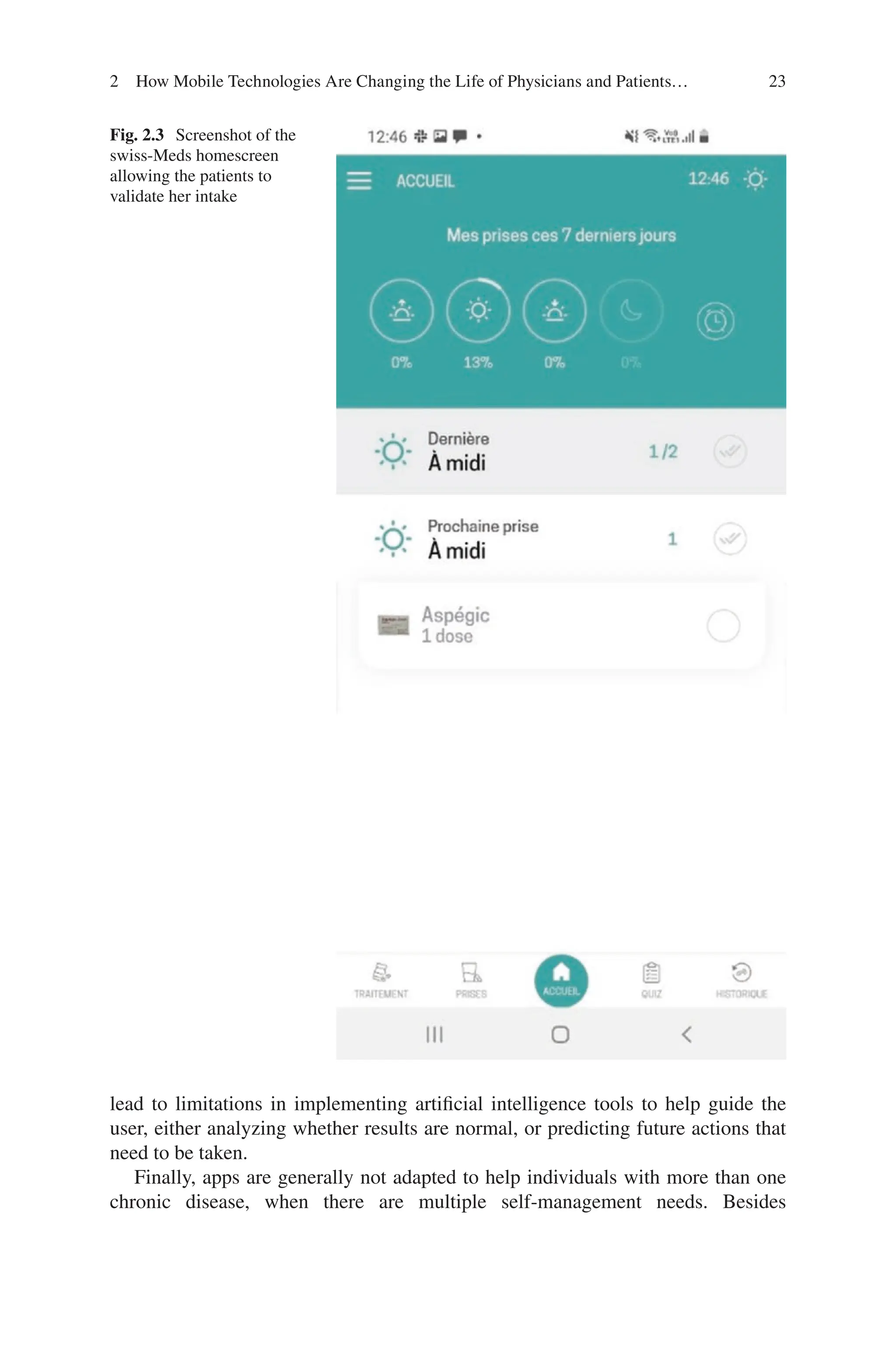 23
Fig. 2.3 Screenshot of the
swiss-Meds homescreen
allowing the patients to
validate her intake
lead to limitations in implementing artificial intelligence tools to help guide the
user, either analyzing whether results are normal, or predicting future actions that
need to be taken.
Finally, apps are generally not adapted to help individuals with more than one
chronic disease, when there are multiple self-management needs. Besides
2 How Mobile Technologies Are Changing the Life of Physicians and Patients…
 
