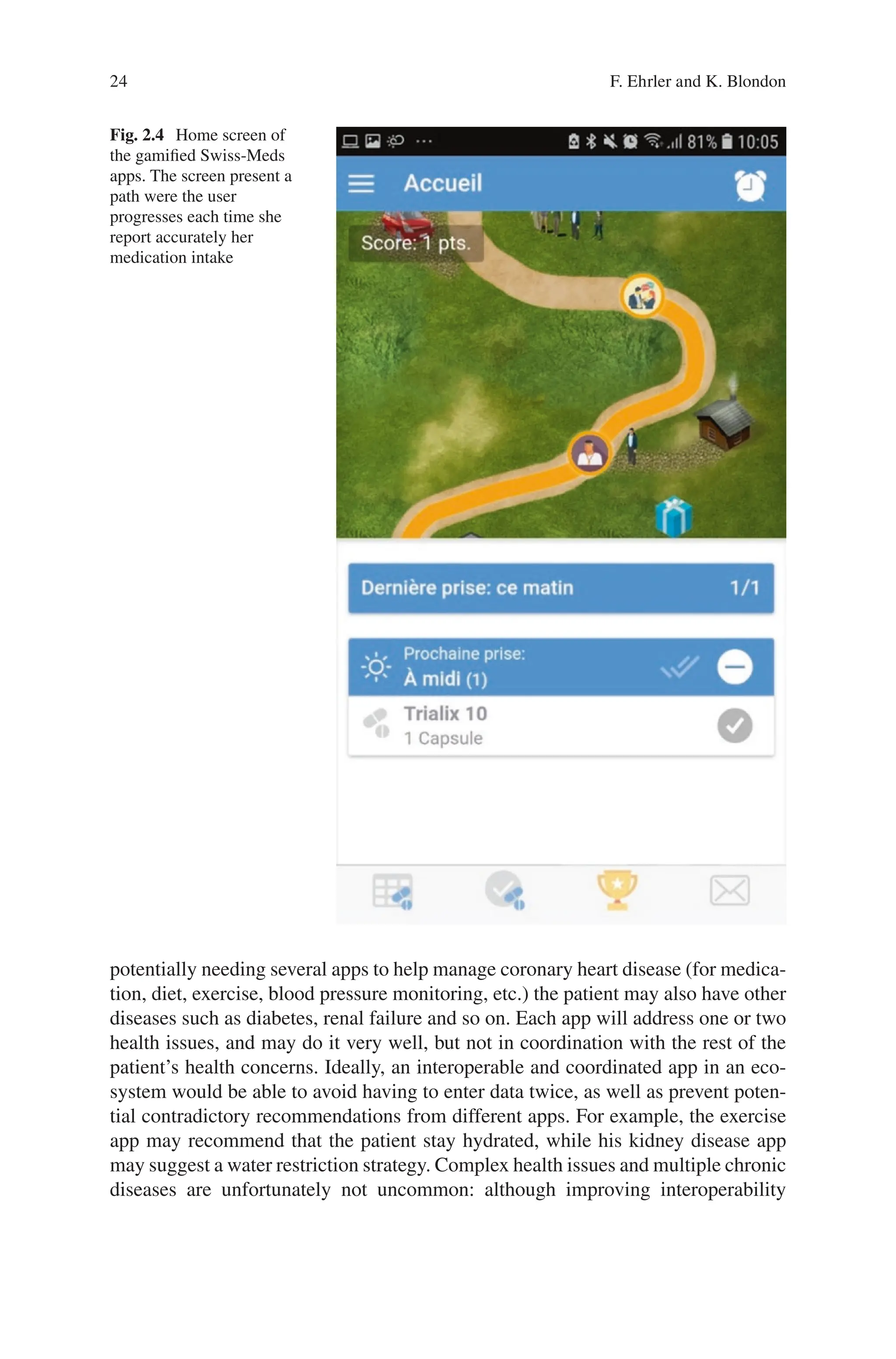 24
Fig. 2.4 Home screen of
the gamified Swiss-Meds
apps. The screen present a
path were the user
progresses each time she
report accurately her
medication intake
potentially needing several apps to help manage coronary heart disease (for medica-
tion, diet, exercise, blood pressure monitoring, etc.) the patient may also have other
diseases such as diabetes, renal failure and so on. Each app will address one or two
health issues, and may do it very well, but not in coordination with the rest of the
patient’s health concerns. Ideally, an interoperable and coordinated app in an eco-
system would be able to avoid having to enter data twice, as well as prevent poten-
tial contradictory recommendations from different apps. For example, the exercise
app may recommend that the patient stay hydrated, while his kidney disease app
may suggest a water restriction strategy. Complex health issues and multiple chronic
diseases are unfortunately not uncommon: although improving interoperability
F. Ehrler and K. Blondon
 