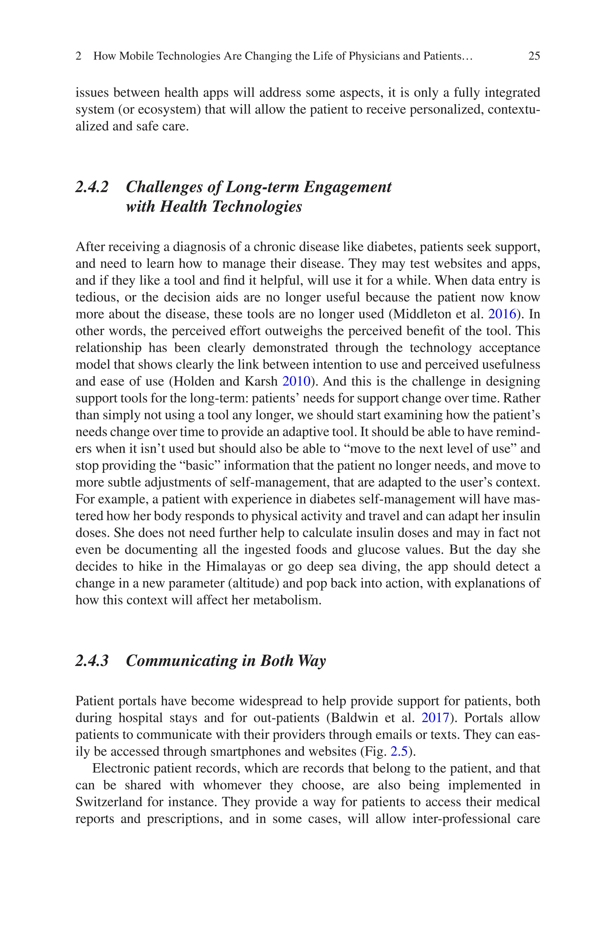 25
issues between health apps will address some aspects, it is only a fully integrated
system (or ecosystem) that will allow the patient to receive personalized, contextu-
alized and safe care.
2.4.2 
Challenges of Long-term Engagement
with Health Technologies
After receiving a diagnosis of a chronic disease like diabetes, patients seek support,
and need to learn how to manage their disease. They may test websites and apps,
and if they like a tool and find it helpful, will use it for a while. When data entry is
tedious, or the decision aids are no longer useful because the patient now know
more about the disease, these tools are no longer used (Middleton et al. 2016). In
other words, the perceived effort outweighs the perceived benefit of the tool. This
relationship has been clearly demonstrated through the technology acceptance
model that shows clearly the link between intention to use and perceived usefulness
and ease of use (Holden and Karsh 2010). And this is the challenge in designing
support tools for the long-term: patients’ needs for support change over time. Rather
than simply not using a tool any longer, we should start examining how the patient’s
needs change over time to provide an adaptive tool. It should be able to have remind-
ers when it isn’t used but should also be able to “move to the next level of use” and
stop providing the “basic” information that the patient no longer needs, and move to
more subtle adjustments of self-management, that are adapted to the user’s context.
For example, a patient with experience in diabetes self-management will have mas-
tered how her body responds to physical activity and travel and can adapt her insulin
doses. She does not need further help to calculate insulin doses and may in fact not
even be documenting all the ingested foods and glucose values. But the day she
decides to hike in the Himalayas or go deep sea diving, the app should detect a
change in a new parameter (altitude) and pop back into action, with explanations of
how this context will affect her metabolism.
2.4.3 Communicating in Both Way
Patient portals have become widespread to help provide support for patients, both
during hospital stays and for out-patients (Baldwin et al. 2017). Portals allow
patients to communicate with their providers through emails or texts. They can eas-
ily be accessed through smartphones and websites (Fig. 2.5).
Electronic patient records, which are records that belong to the patient, and that
can be shared with whomever they choose, are also being implemented in
Switzerland for instance. They provide a way for patients to access their medical
reports and prescriptions, and in some cases, will allow inter-professional care
2 How Mobile Technologies Are Changing the Life of Physicians and Patients…
 