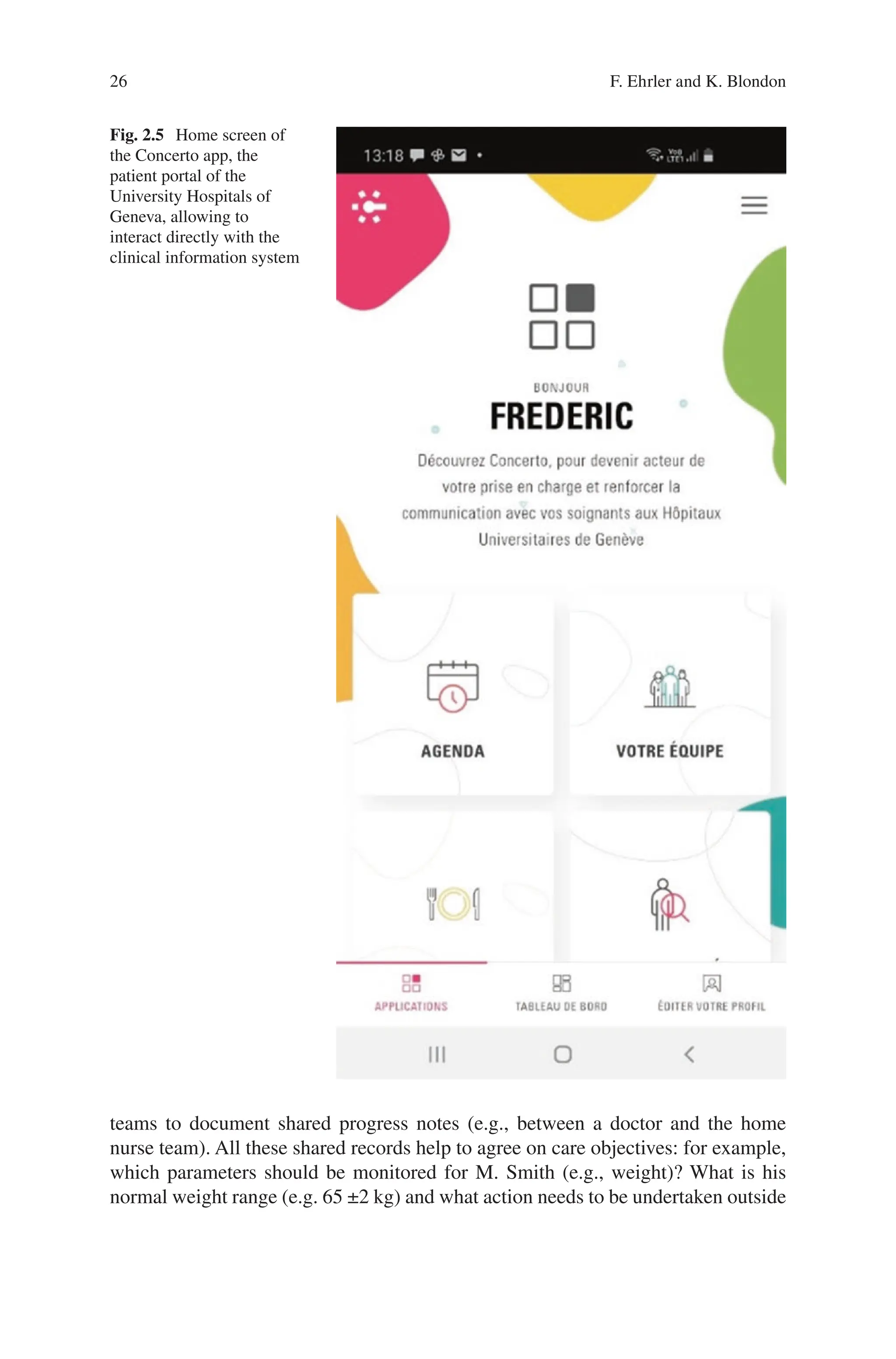 26
Fig. 2.5 Home screen of
the Concerto app, the
patient portal of the
University Hospitals of
Geneva, allowing to
interact directly with the
clinical information system
teams to document shared progress notes (e.g., between a doctor and the home
nurse team). All these shared records help to agree on care objectives: for example,
which parameters should be monitored for M. Smith (e.g., weight)? What is his
normal weight range (e.g. 65 ±2 kg) and what action needs to be undertaken outside
F. Ehrler and K. Blondon
 