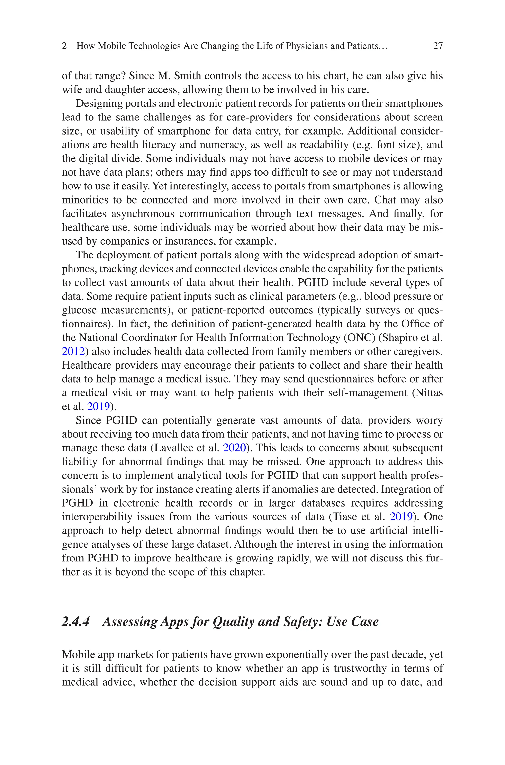 27
of that range? Since M. Smith controls the access to his chart, he can also give his
wife and daughter access, allowing them to be involved in his care.
Designing portals and electronic patient records for patients on their smartphones
lead to the same challenges as for care-providers for considerations about screen
size, or usability of smartphone for data entry, for example. Additional consider-
ations are health literacy and numeracy, as well as readability (e.g. font size), and
the digital divide. Some individuals may not have access to mobile devices or may
not have data plans; others may find apps too difficult to see or may not understand
how to use it easily.Yet interestingly, access to portals from smartphones is allowing
minorities to be connected and more involved in their own care. Chat may also
facilitates asynchronous communication through text messages. And finally, for
healthcare use, some individuals may be worried about how their data may be mis-
used by companies or insurances, for example.
The deployment of patient portals along with the widespread adoption of smart-
phones, tracking devices and connected devices enable the capability for the patients
to collect vast amounts of data about their health. PGHD include several types of
data. Some require patient inputs such as clinical parameters (e.g., blood pressure or
glucose measurements), or patient-reported outcomes (typically surveys or ques-
tionnaires). In fact, the definition of patient-generated health data by the Office of
the National Coordinator for Health Information Technology (ONC) (Shapiro et al.
2012) also includes health data collected from family members or other caregivers.
Healthcare providers may encourage their patients to collect and share their health
data to help manage a medical issue. They may send questionnaires before or after
a medical visit or may want to help patients with their self-management (Nittas
et al. 2019).
Since PGHD can potentially generate vast amounts of data, providers worry
about receiving too much data from their patients, and not having time to process or
manage these data (Lavallee et al. 2020). This leads to concerns about subsequent
liability for abnormal findings that may be missed. One approach to address this
concern is to implement analytical tools for PGHD that can support health profes-
sionals’ work by for instance creating alerts if anomalies are detected. Integration of
PGHD in electronic health records or in larger databases requires addressing
interoperability issues from the various sources of data (Tiase et al. 2019). One
approach to help detect abnormal findings would then be to use artificial intelli-
gence analyses of these large dataset. Although the interest in using the information
from PGHD to improve healthcare is growing rapidly, we will not discuss this fur-
ther as it is beyond the scope of this chapter.
2.4.4 
Assessing Apps for Quality and Safety: Use Case
Mobile app markets for patients have grown exponentially over the past decade, yet
it is still difficult for patients to know whether an app is trustworthy in terms of
medical advice, whether the decision support aids are sound and up to date, and
2 How Mobile Technologies Are Changing the Life of Physicians and Patients…
 