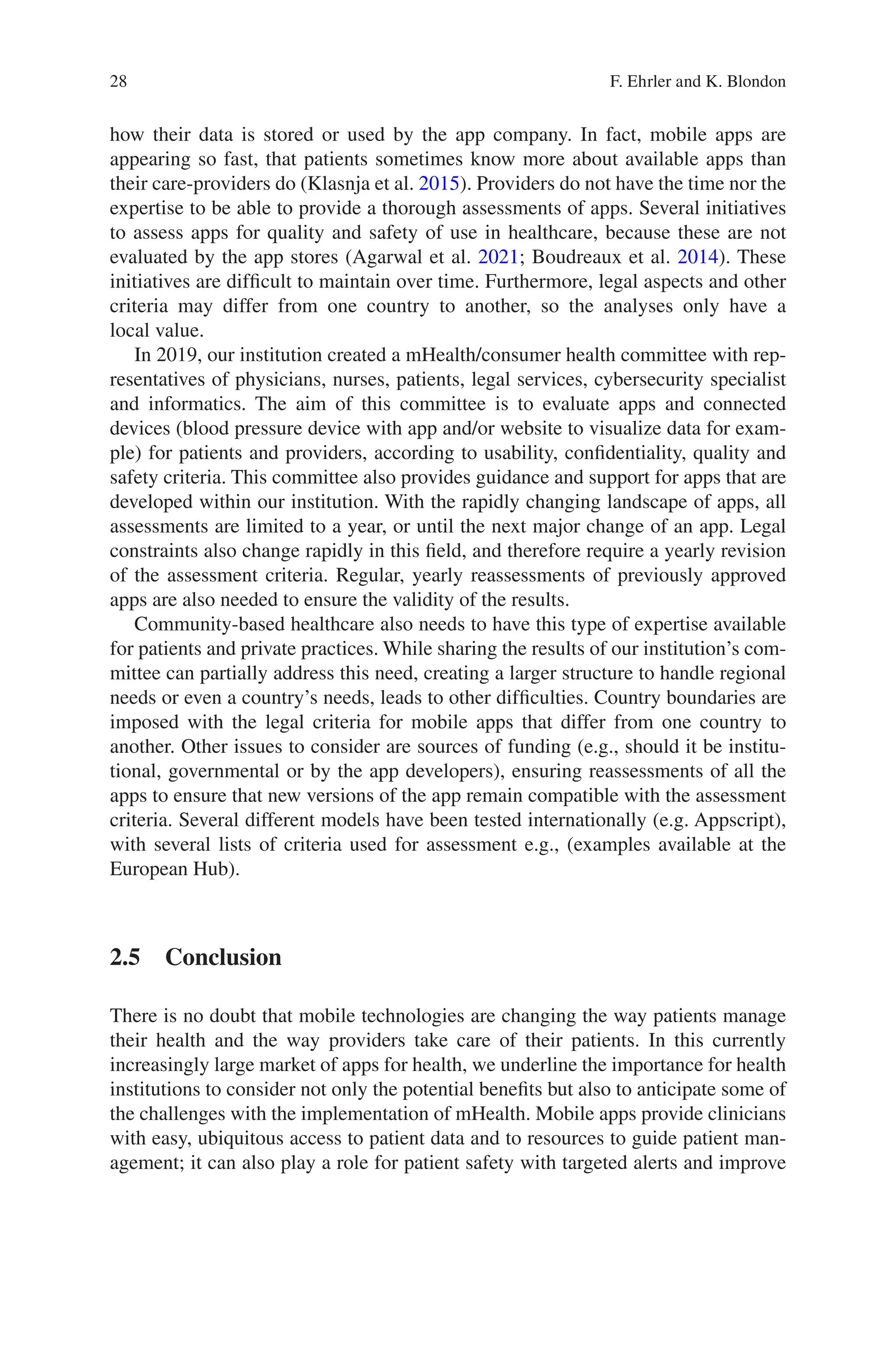 28
how their data is stored or used by the app company. In fact, mobile apps are
appearing so fast, that patients sometimes know more about available apps than
their care-­
providers do (Klasnja et al. 2015). Providers do not have the time nor the
expertise to be able to provide a thorough assessments of apps. Several initiatives
to assess apps for quality and safety of use in healthcare, because these are not
evaluated by the app stores (Agarwal et al. 2021; Boudreaux et al. 2014). These
initiatives are difficult to maintain over time. Furthermore, legal aspects and other
criteria may differ from one country to another, so the analyses only have a
local value.
In 2019, our institution created a mHealth/consumer health committee with rep-
resentatives of physicians, nurses, patients, legal services, cybersecurity specialist
and informatics. The aim of this committee is to evaluate apps and connected
devices (blood pressure device with app and/or website to visualize data for exam-
ple) for patients and providers, according to usability, confidentiality, quality and
safety criteria. This committee also provides guidance and support for apps that are
developed within our institution. With the rapidly changing landscape of apps, all
assessments are limited to a year, or until the next major change of an app. Legal
constraints also change rapidly in this field, and therefore require a yearly revision
of the assessment criteria. Regular, yearly reassessments of previously approved
apps are also needed to ensure the validity of the results.
Community-based healthcare also needs to have this type of expertise available
for patients and private practices. While sharing the results of our institution’s com-
mittee can partially address this need, creating a larger structure to handle regional
needs or even a country’s needs, leads to other difficulties. Country boundaries are
imposed with the legal criteria for mobile apps that differ from one country to
another. Other issues to consider are sources of funding (e.g., should it be institu-
tional, governmental or by the app developers), ensuring reassessments of all the
apps to ensure that new versions of the app remain compatible with the assessment
criteria. Several different models have been tested internationally (e.g. Appscript),
with several lists of criteria used for assessment e.g., (examples available at the
European Hub).
2.5 Conclusion
There is no doubt that mobile technologies are changing the way patients manage
their health and the way providers take care of their patients. In this currently
increasingly large market of apps for health, we underline the importance for health
institutions to consider not only the potential benefits but also to anticipate some of
the challenges with the implementation of mHealth. Mobile apps provide clinicians
with easy, ubiquitous access to patient data and to resources to guide patient man-
agement; it can also play a role for patient safety with targeted alerts and improve
F. Ehrler and K. Blondon
 