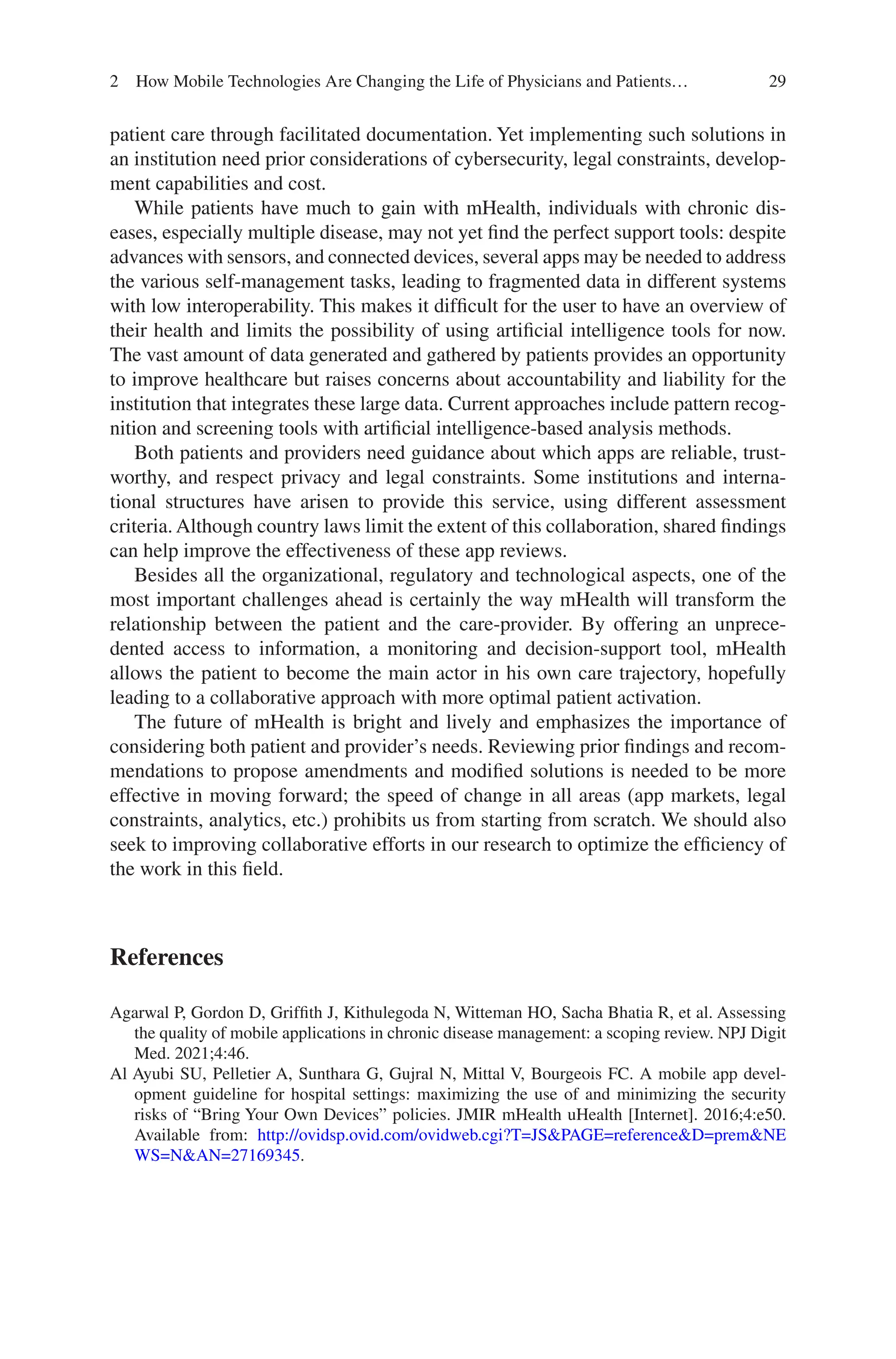 29
patient care through facilitated documentation. Yet implementing such solutions in
an institution need prior considerations of cybersecurity, legal constraints, develop-
ment capabilities and cost.
While patients have much to gain with mHealth, individuals with chronic dis-
eases, especially multiple disease, may not yet find the perfect support tools: despite
advances with sensors, and connected devices, several apps may be needed to address
the various self-management tasks, leading to fragmented data in different systems
with low interoperability. This makes it difficult for the user to have an overview of
their health and limits the possibility of using artificial intelligence tools for now.
The vast amount of data generated and gathered by patients provides an opportunity
to improve healthcare but raises concerns about accountability and liability for the
institution that integrates these large data. Current approaches include pattern recog-
nition and screening tools with artificial intelligence-based analysis methods.
Both patients and providers need guidance about which apps are reliable, trust-
worthy, and respect privacy and legal constraints. Some institutions and interna-
tional structures have arisen to provide this service, using different assessment
criteria. Although country laws limit the extent of this collaboration, shared findings
can help improve the effectiveness of these app reviews.
Besides all the organizational, regulatory and technological aspects, one of the
most important challenges ahead is certainly the way mHealth will transform the
relationship between the patient and the care-provider. By offering an unprece-
dented access to information, a monitoring and decision-support tool, mHealth
allows the patient to become the main actor in his own care trajectory, hopefully
leading to a collaborative approach with more optimal patient activation.
The future of mHealth is bright and lively and emphasizes the importance of
considering both patient and provider’s needs. Reviewing prior findings and recom-
mendations to propose amendments and modified solutions is needed to be more
effective in moving forward; the speed of change in all areas (app markets, legal
constraints, analytics, etc.) prohibits us from starting from scratch. We should also
seek to improving collaborative efforts in our research to optimize the efficiency of
the work in this field.
References
Agarwal P, Gordon D, Griffith J, Kithulegoda N, Witteman HO, Sacha Bhatia R, et al. Assessing
the quality of mobile applications in chronic disease management: a scoping review. NPJ Digit
Med. 2021;4:46.
Al Ayubi SU, Pelletier A, Sunthara G, Gujral N, Mittal V, Bourgeois FC. A mobile app devel-
opment guideline for hospital settings: maximizing the use of and minimizing the security
risks of “Bring Your Own Devices” policies. JMIR mHealth uHealth [Internet]. 2016;4:e50.
Available from: http://ovidsp.ovid.com/ovidweb.cgi?T=JSPAGE=referenceD=premNE
WS=NAN=27169345.
2 How Mobile Technologies Are Changing the Life of Physicians and Patients…
 